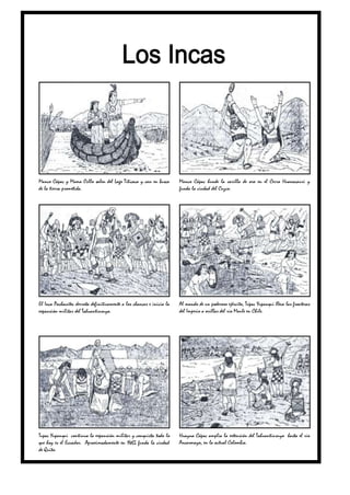 Manco Cápac y Mama Ocllo salen del Lago Titicaca y van en busca        Manco Cápac hunde la varilla de oro en el Cerro Huanacauri y
de la tierra prometida.                                                funda la ciudad del Cuzco.




El Inca Pachacútec derrota definitivamente a los chancas e inicia la   Al mando de un poderoso ejército, Túpac Yupanqui lleva las fronteras
expansión militar del Tahuantinsuyo.                                   del Imperio a orillas del río Maule en Chile.




Tupac Yupanqui continua la expansión militar y conquista todo lo       Huayna Cápac amplía la extensión del Tahuantinsuyo hasta el río
que hoy es el Ecuador. Aproximadamente en 1465 funda la ciudad         Ancasmayo, en la actual Colombia.
de Quito.
 