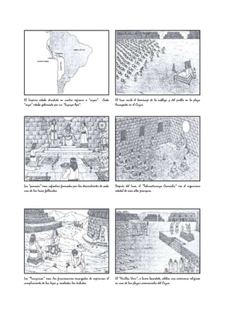 El Imperio estaba dividido en cuatro regiones o “suyos”. Cada         El Inca recibe el homenaje de la nobleza y del pueblo en la plaza
“suyo” estaba gobernado por un “Suyuyo Apo”.                          Aucaypata en el Cuzco.




Las “panacas” eran cofradías formadas por los descendientes de cada   Después del Inca, el “Tahunatinsuyo Camachic” era el organismo
uno de los Incas fallecidos.                                          estatal de más alta jerarquía.




Los “Tucuyricoc” eran los funcionarios encargados de supervisar el    El “Huillac Umu”, o Sumo Sacerdote, celebra una ceremonia religiosa
cumplimiento de las leyes y recolectar los tributos.                  en una de las plazas ceremoniales del Cuzco.
 