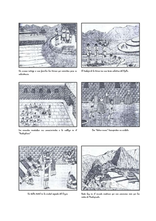 Un curaca entrega a una familia las tierras que necesitan para su   El trabajo de la tierra era una tarea colectiva del Ayllu.
subsistencia.




Los amautas enseñaban sus conocimientos a la nobleza en el                       Dos “hatun-runas” transportan un aríbalo.
“Yachayhuasi”




         Un taller textil en la ciudad sagrada del Cuzco.           Nada hay en el mundo moderno que nos conmueva más que los
                                                                    restos de Machupicchu.
 