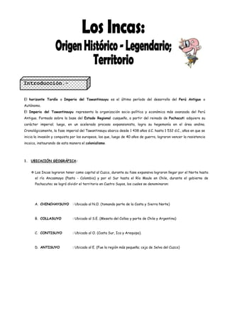 Introducción.-

El horizonte Tardío o Imperio del Tawantinsuyu es el último período del desarrollo del Perú Antiguo o
Autónomo.
El Imperio del Tawantinsuyu representa la organización socio política y económica más avanzada del Perú
Antiguo. Formado sobre la base del Estado Regional cusqueño, a partir del reinado de Pachacuti adquiere su
carácter imperial; luego, en un acelerado proceso expansionista, logra su hegemonía en el área andina.
Cronológicamente, la fase imperial del Tawantinsuyu abarca desde 1 438 años d.C. hasta 1 532 d.C., años en que se
inicia la invasión y conquista por los europeos, los que, luego de 40 años de guerra, lograron vencer la resistencia
incaica, instaurando de esta manera el colonialismo.




1. UBICACIÓN GEOGRÁFICA:


     Los Incas lograron tener como capital al Cuzco, durante su fase expansiva lograron llegar por el Norte hasta
       el río Ancasmayo (Pasto - Colombia) y por el Sur hasta el Río Maule en Chile, durante el gobierno de
       Pachacutec se logró dividir el territorio en Cuatro Suyos, los cuales se denominaron:




      A. CHINCHAYSUYO          : Ubicado al N.O. (tomando parte de la Costa y Sierra Norte)



      B. COLLASUYO             : Ubicado al S.E. (Meseta del Collao y parte de Chile y Argentina)



      C. CONTISUYO             : Ubicado al O. (Costa Sur, Ica y Arequipa).



      D. ANTISUYO              : Ubicado al E. (Fue la región más pequeña; ceja de Selva del Cuzco)
 