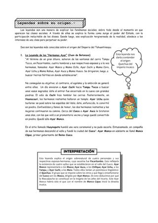 Leyendas sobre su origen.-
     Las leyendas son una manera de explicar los fenómenos sociales, sobre todo desde el momento en que
aparecen las clases sociales. A través de ellas se explica la forma como surge el poder del Estado, con la
participación ineluctable de los dioses. Desde luego, esa explicación tergiversada de la realidad, obedece a los
intereses de una clase para perpetuar su poder.


    Dos son las leyendas más conocidas sobre el origen del Imperio del Tahuantinsuyu.


    1. La Leyenda de los “Hermanos Ayar” (Juan de Betanzos)                                      Esta leyenda nos
                                                                                                 daría a entender
         “Al término de un gran diluvio, salieron de las ventanas del cerro Tampu
                                                                                                     el origen
         Tocco, en Pacaritambo, cuatro hombres y sus respectivas esposas y a la vez                Quechua del
         hermanas, llamados: Ayar Manco y Mama Ocllo, Ayar Cachi y Mama Coro,                     Imperio Incaico
         Ayar Uchu y Mama Rahua, Ayar Auca y Mama Huaco. Se dirigieron, luego, a
         buscar tierras fértiles en donde establecerse”.


         No conseguían su objetivo; al contrario, el egoísmo y la ambición se generó
         entre ellos. Un día enviaron a Ayar Cachi hacia Tampu Tocco a buscar
         unos vasos sagrados; éste al entrar fue encerrado en la cueva con grandes
         piedras. El odio de Cachi hizo temblar los cerros. Posteriormente, en
         Huanacauri, los hermanos restantes hallaron un templo. Ayar Uchu quiso
         burlarse: se posó sobre las espaldas del ídolo; éste, enfurecido, lo convirtió
         en piedra. Confundidos y llenos de temor, los dos hermanos restantes y las
         mujeres continuaron su camino. Cerca del Cusco a Ayar Auca le brotaron
         unas alas, con las que voló a un promontorio vecino y luego quedó convertido
         en piedra. Quedó sólo Ayar Manco.


         En el sitio llamado Huaynapata hundió una vara ceremonial y no pudo sacarla. Entusiasmado, en compañía
         de sus hermanas descendió al valle y fundó la ciudad del Cusco”. Ayar Manco en adelante se llamó Manco
         Cápac, primer gobernante del Reino Cusco.




                                             INTERPRETACIÓN
                     Esta leyenda explica el origen sobrenatural de cuatro personajes y sus
                     respectivas esposas-hermanas, cuya sacarina fue Pacaritambo. Esto reflejaría
                     la existencia de cuatro ayllus que se establecieron en el valle del Cusco. Ayar
                     Manco representaría a los Masca; Ayar Auca, a los Chillque; Ayar Uchu, a los
                     Tampu; y Ayar Cachi, a los Mara. Todos ellos tenían un parentesco lingüístico:
                     el Quechua. El grupo que se impone sobre los otros y que llega a enseñorearse
                     del Cusco son los Masca, dirigido por Ayar Manco. De esto deducimos por qué
                     la Mascaipacha se constituyó en la insignia de los jefes del incario. Este Ayar
                     Manco habría sido el que con el nombre de Manco Cápac inició la dinastía
                     incaica.
 
