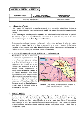 Períodos de la Historia
Incaica.-
                                               ESTADO REGIONAL O                 IMPERIO INCAICO O
         SEÑORIO CUSQUEÑO
                                            CONFEDERACIÓN CUSQUEÑA                 TAWANTINSUYU

                          PERÍODO PRE IMPERIAL                                  PERÍODO IMPERIAL




1. PERÍODO DEL SEÑORIO
   Hacia fines del siglo XI e inicios del siglo XII se asentó en la región de los Killkes (actual provincia de
   Paruro) un grupo humano que constituyó un modesto señorío, con dominio sólo sobre los valles y montañas
   cercanas.
   Se dice que este grupo había emigrado del Altiplano. A este desplazamiento tal vez se refieren las leyendas.
   Pero el caso es que en el siglo XII tenemos un señorío en la parte alta del Cusco; a este lapso
   corresponderían el gobierno de Manco Cápac y el de Sinchi Roca.


   El nombre de Manco Cápac se pierde entre lo legendario y lo histórico, al igual que el de su hermana-esposa
   Mama Ocllo. A Manco Cápac se le atribuye la construcción de la primera residencia de los incas o
   Inticancha. Hijo de esta pareja fue Sinchi Roca, el primero en ceñirse la Mascapaicha. Se dice que este no
   conquistó territorios y que bajo su gobierno se canalizó el río Huatanay.


2. EL ESTADO REGIONAL CUSQUEÑO O PERÍODO DE LA CONFEDERACIÓN
   A mediados del siglo XII los incas inician
   un proceso de hegemonía regional sobre
   otros señoríos como los maras, huallas y
   lares. Como culminación de este proceso
   posiblemente     se    instauró    un    estado
   regional (cuyos gobernantes o jefes se
   llamaban    sinchis)    correspondiente      al
   período llamado Intermedio Tardío o de
   los    Estados   Regionales.      Este   estado
   regional habría ejercido la supremacía por
   el Norte hasta la parte media del valle del
   Urubamba, por el Este hasta las cumbres
   occidentales del Vilcanota, por el Sur a los
   límites del reino de los Chumbivilcas y por
                                                     PACARINA: Lugar sagrado por ser considerado origen de un
   el Oeste hasta los límites del señorío de
                                                             ayllu de acuerdo a los mitos y leyendas.
   los Chancas (río Apurímac).




3. PERÍODO IMPERIAL
   Se inicia con Pachacutec quien llega hasta Tarapacá (Sur); Cajamarca y Chachapoyas (Norte); reino Chincho
   (Costa Central); reino Chimú (Costa Norte); Bolivia. Tupac Inca Yupanqui llega hasta Chile (Río Maule) y
   Tucuman (Argentina) por el sur y hasta el Ecuador por el norte. Huayna Capac alcanza el río Ancasmayo
   (Pasto, Colombia). Se construyen el Coricancha y Sacsayhuamán (Pachacutec y Tupac Yupanqui). Se organiza
   el estado creándose nuevas instituciones (Tucuyricuc, Suyuyoc Apu). Huáscar sucede a Huayna Cápac al
   fallecer Ninan Coyuchi.
 