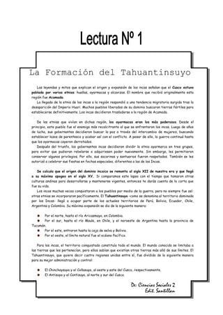 La Formación del Tahuantinsuyo
   Las leyendas y mitos que explican el origen y expansión de los incas señalan que el Cusco estuvo
poblado por varias etnias: huallas, ayarmacas y alcavizas. El nombre que recibió originalmente esta
región fue Acamada.
   La llegada de la etnia de los incas a la región respondió a una tendencia migratoria surgida tras la
desaparición del Imperio Huari. Muchos pueblos liberados de su dominio buscaron tierras fértiles para
establecerse definitivamente. Los incas decidieron trasladarse a la región de Acamada.

    De las etnias que vivían en dichas región, los ayarmacas eran los más poderosos. Desde el
principio, este pueblo fue el enemigo más recalcitrante al que se enfrentaron los incas. Luego de años
de lucha, sus gobernantes decidieron buscar la paz a través del intercambio de mujeres, buscando
establecer lazos de parentesco y acabar así con el conflicto. A pesar de ello, la guerra continuó hasta
que los ayarmacas cayeron derrotados.
    Después del triunfo, los gobernantes incas decidieron dividir la etnia ayarmarca en tres grupos,
para evitar que pudieran rebelarse o adquiriesen poder nuevamente. Sin embargo, les permitieron
conservar algunos privilegios. Por ello, sus sacarinas y santuarios fueron respetados. También se les
autorizó a celebrar sus fiestas en fechas especiales, diferentes a las de los Incas.

    Se calcula que el origen del dominio incaico se remonta al siglo XII de nuestra era y que llegó
a su máximo apogeo en el siglo XV. Si comparamos este lapso con el tiempo que tomaron otras
culturas andinas para desarrollarse y mantenerse vigentes, entonces te darás cuenta de lo corta que
fue su vida.
    Los incas muchas veces conquistaron a los pueblos por medio de la guerra, pero no siempre fue así:
otras etnias se incorporaron pacíficamente. El Tahuantinsuyo –como se denomina al territorio dominado
por los Incas- llegó a ocupar parte de los actuales territorios de Perú, Bolivia, Ecuador, Chile,
Argentina y Colombia. Su máxima expansión se dio de la siguiente manera:

       Por el norte, hasta el río Aricasmayo, en Colombia.
       Por el sur, hasta el río Maule, en Chile, y el noroeste de Argentina hasta la provincia de
Tucumán.
       Por el este, entraron hasta la ceja de selva y Bolivia.
       Por el oeste, el límite natural fue el océano Pacífico.

    Para los incas, el territorio conquistado constituía todo el mundo. El mundo conocido se limitaba a
las tierras que les pertenecían, pero ellos sabían que existían otras tierras más allá de sus límites. El
Tahuantinsuyo, que quiere decir cuatro regiones unidas entre sí, fue dividido de la siguiente manera
para su mejor administración y control:

        El Chinchaysuyo y el Collasuyo, al oeste y este del Cusco, respectivamente.
        El Antisuyo y el Contisuyo, al norte y sur del Cusco.


                                                                De: Ciencias Sociales 2
                                                                       Edit. Santillan
 