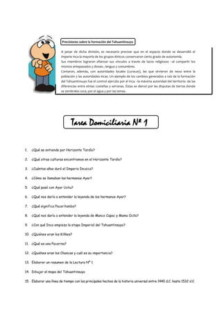 Precisiones sobre la formación del Tahuantinsuyo

                        A pesar de dicha división, es necesario precisar que en el espacio donde se desarrolló el
                        Imperio Inca la mayoría de los grupos étnicos conservaron cierto grado de autonomía.
                        Sus miembros lograron afianzar sus vínculos a través de lazos religiosos –al compartir los
                        mismos antepasados y dioses-, lengua y costumbres.
                        Contaron, además, con autoridades locales (curacas), las que sirvieron de nexo entre la
                        población y las autoridades incas. Un ejemplo de los cambios generados a raíz de la formación
                        del Tahuantinsuyo fue el control ejercido por el Inca –la máxima autoridad del territorio- de las
                        diferencias entre etnias costeñas y serranas. Éstas se dieron por las disputas de tierras donde
                        se sembraba coca, por el agua y por las lomas.




                               Tarea Domiciliaria Nº 1

1.   ¿Qué se entiende por Horizonte Tardío?

2.   ¿Qué otras culturas encontramos en el Horizonte Tardío?

3.   ¿Cuántos años duró el Imperio Incaico?

4.   ¿Cómo se llamaban los hermanos Ayar?

5.   ¿Qué pasó con Ayar Uchu?

6.   ¿Qué nos daría a entender la leyenda de los hermanos Ayar?

7.   ¿Qué significa Pacaritambo?

8.   ¿Qué nos daría a entender la leyenda de Manco Capac y Mama Ocllo?

9.   ¿Con qué Inca empieza la etapa Imperial del Tahuantinsuyo?

10. ¿Quiénes eran los Killkes?

11. ¿Qué es una Pacarina?

12. ¿Quiénes eran los Chancas y cuál es su importancia?

13. Elaborar un resumen de la Lectura Nº 1

14. Dibujar el mapa del Tahuantinsuyo

15. Elaborar una línea de tiempo con los principales hechos de la historia universal entre 1440 d.C. hasta 1532 d.C.
 