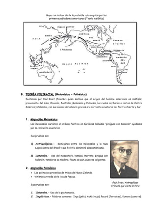 Mapa con indicación de la probable ruta seguida por los
                         primeros pobladores americanos (Teoría Asiática)




                                      I. Aléutianas




B. TEORÍA POLIRACIAL (Melanésica - Polinésica)
   Sostenida por Paul Rivet (francés) quien sostuvo que el origen del hombre americano es múltiple;
   proveniente del Asia, Oceanía, Australia, Melanesia y Polinesia, los cuales arribaron a costas de Centro
   América y Colombia, con sus canoas de balancín gracias a la corriente ecuatorial del Pacífico Norte y Sur.




   1. Migración Melanésica
       Los melanesios surcaron el Océano Pacífico en barcazas llamadas “piraguas con balancín” ayudados
       por la corriente ecuatorial.


       Sus pruebas son:


       1)   Antropológicas.-     Semejanza entre los melanesios y la raza
            Lagoa Santa del Brasil y que Rivet la denominó paleoamericana.


       2)   Culturales.- Uso del mosquitero, hamaca, mortero, piragua con
            balancín, tambores de madera, flauta de pan, puentes colgantes.


   2. Migración Polinésica
            Los polinesios provenían de tribus de Nueva Zelanda.
            Vinieron a través de la isla de Pascua.

                                                                                  Paul Rivet, Antropólogo
       Sus pruebas son:
                                                                                 Francés que visitó el Perú

       1. Culturales.- Uso de la pachamanca.
       2. Lingüísticas.- Palabras comunes: Inga (jefe), Auki (viejo), Pacará (fortaleza), Kumara (camote).
 