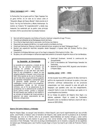 TÚPAC YUPANQUI (1471 - 1493)


Si Pachacútec fue un genio político Túpac Yupanqui fue
un genio militar, no en vano se le conoce como el
“Alejandro Magno del Nuevo Mundo”. Había nacido en el
Cuzco, fue hijo de Pachacútec y Mama Anahuarque. Su
nombre se traducía “El resplandeciente” y desde muy
temprano fue nombrado por su padre como principie
heredero. Entre sus obras más recordadas tenemos:




    Derrotó definitivamente a los Collas en Pucará y tomó por conquista el Lago Titicaca.
    Terminó con la Rebelión de los Chachapoyas al norte del Cuzco.
    Por el Norte llegó hasta Quito venciendo a los Paitas y los Cañaris.
    Emprendió una expedición Militar a la región selvática de Madre de Dios.
    Construyó Santuarios, Palacios y Centros administrativos, su palacio se llamó “Calispuquio Huasi”
    Realizó una expedición marítima zarpando desde Guayaquil a lejanas islas del Océano Pacífico (Inca
     Navegante).
    Conquistó el Altiplano Boliviano y por el Sur llegó a conquistar Chile hasta el río Bio – Bio.
    De paso y sin contratiempos ni esfuerzos especiales sometió el noroeste Argentino hacia el Sur de Mendoza.

                                                            Construyó Incahuasi, terminó la construcción de
                                                             Sacsayhuamán.
          La Sucesión el Correinado
                                                            Creó la servidumbre del Tahuantinsuyo llamados los
    La sucesión en el gobierno y reinado de los              Yanaconas.
    Incas fue de carácter hereditario; sin                  Gobernó 22 años hasta 1493, dejando como heredero
    embargo no primaba el derecho de                         a Huayna Cápac.
    primogenitura. Lo que vale decir que entre
    ellos el hijo primogénito o mayor no fue             HUAYNA CAPAC (1493 - 1525)
    obligatoriamente el sucesor, sino el hijo más
    hábil. Esta medida se dio con la finalidad de
    que los más altos cargos estuvieran ocupados         Arribó al poder hacia 1493 y gobernó 32 años. Continuó la
    por personas inteligentes y apropiadas para          política de organización iniciada por su padre y tuvo que
    el gobierno. Desde entonces el joven
    comenzaba a actuar junto a su progenitor,            enfrentar continuas sublevaciones en las provincias
    acompañándole incluso en las acciones                conquistadas, con todo conquistó la zona del golfo de
    militares, con el fin de adiestrarse en los          Guayaquil, que quedaba como una isla independiente,
    pormenores de la administración económica
    social, política militar, jurídica y religiosa.      conquistó hasta la zona de Ancasmayo que queda en la
    De esta manera que cuando el inca fallecía o         actual República de Colombia.
    se retiraba el heredero del trono entraba a          En su tiempo de poderío del Imperio Inca llegó a su
    gobernar con pleno conocimiento de sus
    deberes y obligaciones.                              máximo esplendor. Eligió la ciudad de Tumibamba
                                                         (Ecuador) como su residencia habitual y murió allí más o
                                                         menos en 1525 (1526).



Guerra Civil entre Huáscar y Atahualpa

Muerto Huayna Cápac, se escogió como heredero a Ninan Koyuchi, pero murió repentinamente por una extraña
peste, convirtiendo a Huáscar como el heredero del Imperio, más cuando solicitó la presencia de su hermano
Atahualpa que vivía en el Norte, este no se presentó, desarrollándose así muchas intrigas y celos contra
Atahualpa, llevándose de esta manera la guerra que tuvo varias batallas, como Tumipampa y Quepaypampa
venciendo al final Atahualpa. Todo esto se produjo simultáneamente con la invasión y conquista de los españoles
de manera que Atahualpa pese a sus triunfos no pudo llegar al Cuzco fue muerto por orden de Francisco Pizarro
en 1533.
 