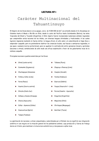 LECTURA Nº 1

           Carácter Multinacional del
                  Tahuantinsuyo
El Imperio de los Incas abarcó, en su apogeo, cerca de 4 000 000 de km 2; se extendía desde el río Ancasmayo en
Colombia hasta el Maule o Bío-Bío en Chile; desde la costa del Pacífico hasta Cochabamba (Bolivia), las selva
tropicales del Brasil y Tucumán (Argentina). A Este imperio fueron incorporados numerosos estados regionales
que comprendían varias naciones de los Andes, con diversas lenguas divinidades y tradicionales. A las cuales
lograron imponerse mediante la fuerza militar, la lengua oficial, el culto solar y la subordinación al Sapa Inca o
emperador cusqueño; pero no pretendieron destruir las creencias locales, sus huacas o santuarios regionales, ni
sus apus o wamanis (cerros protectores), para no agudizar la contradicción entre opresores (incas) y oprimidos
(naciones o etnias), estableciendo de este modo una eficaz explotación a favor de los gobernantes incas de la
nobleza cusqueña.


Principales naciones o pueblos sometidos por los Incas:



            Chimú (costa norte)                                   Tallanes (Piura)


            Cuismanko (Cajamarca)                                 Chapcay o Chancay (Lima)


            Chachapoyas (Amazonas                                 Huaylas (Ancash)


            Ychma y Collec (Lima)                                 Yachas (Huánuco)


            Yaros (Pasco)                                         Guarcos (Cañete)


            Huanta (Sierra central)                               Yauyos (Huarochirí – Lima)


            Chincha (Costa Sur)                                   Pocras (Huanta – Ayacucho)


            Collawa y Cavana (Arequipa                            Diaguitas (Argentina)


            Chanca (Ayacucho)                                     Mapuches (Chile)


            Collas – Aymaras (Collao)                             Chiribayas (Moquegua)


            Huancavilcas (Quito)                                  Gentilasr (Tacna)


            Tumpis (Tumbes)



La aglutinación de naciones o etnias conquistadas y subordinadas por el Estado inca no significó una integración
auténtica ni una mejora en la situación general de los pobladores andinos, cuya producción y fuerza de trabajo
devino en tributo, para mantener a la burocracia estatal inca y a las panacas o ayllus incas.
 