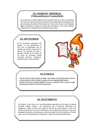 EL CONSEJO IMPERIAL
                      (Tahuantinsuyo Camachick)
    Es verdad que el estado imperial estuvo personificado en el Inca, sin embargo
    este tenía un reducido grupo de parientes que los asesoraban continuamente en
    sus decisiones de gobierno. Estos asesores vivieron en el Cuzco y eran llamados
    apus y formaban un consejo de cuatro para representar a las cuatro grandes
    regiones por ello también fueron llamados Suyuyoc Apus.




   EL APUNCHICK
En las provincias integrantes del
Imperio, el que representaba al
Inca fue un gobernador que en
Quechua se le decía Tocricuc por lo
general fue pariente del Inca o
persona extraída de los Ayllus de
los Incas de privilegios, tenían
funciones militares, económicas,
administrativas, civiles y penales.




                                     EL CURACA
  Jefe de un Ayllu, su nombre significa “El Mayor” como miembro de la jerarquía política construyó
  el vínculo que unía al Ayllu con el poder cuzqueño, entre sus responsabilidades tenemos:
  Cobraba el tributo para entregarlo después al Tucuyricuc, organizaba la mita, era juez en causas
  menores llevaba cuenta de los nacimiento y defunciones.




                                EL TUCUYRICUC

 Se traduce “el que todo lo ve”, eran funcionarios especiales de alto rango, les estaba
 facultado imponer castigo a los funcionarios que se hubieran comportado con
 negligencia o abuso, en este caso cumplía la función de taripa Camayoc o Juez, otra
 función conocida fue la de unir en matrimonio a los miembros del Ayllu por lo que se le
 designaba Huarmicoco, sin embargo su función principal fue la de recolectar el tributo
 anual, visitar las obras públicas y supervisar a todos los funcionarios del Estado.
 