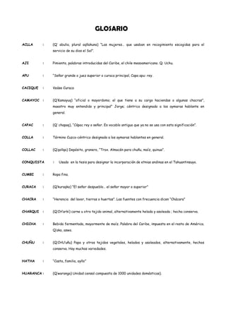 GLOSARIO

ACLLA     :   (Q’ abulia, plural aqllakuna) “Las mujeres… que usaban en recogimiento escogidas para el
              servicio de su dios el Sol”.


AJI       :   Pimiento, palabras introducidas del Caribe, el chile mesoamericano. Q: Uchu.


APU       :   “Señor grande o juez superior o curaca principal, Capa apu: rey.


CACIQUE   :   Veáse Curaca


CAMAYOC :     (Q’Kamayuq) “oficial o mayordomo; el que tiene a su cargo haciendas o algunas chacras”,
              maestro muy entendido y principal” Jorge; céntrico designado a los aymaras hablante en
              general.


CAPAC     :   (Q’ chapaq), “Cápac rey o señor. Es vocablo antiguo que ya no se usa con esta significación”.


COLLA     :   Término Cuzco-céntrico designado a los aymaras hablantes en general.


COLLAC    :   (Q’qollqa) Depósito, granero, “Trox. Almacén para chuñu, maíz, quinua”.


CONQUISTA     :   Usado en la tesis para designar la incorporación de etnias andinas en el Tahuantinsuyo.


CUMBI     :   Ropa fina.


CURACA    :   (Q’kuraqka) “El señor despueblo… el señor mayor o superior”


CHACRA    :   “Herencia del lavor, tierras o huertas”. Las fuentes con frecuencia dicen “Chácara”


CHARQUI   :   (Q’CH’arki) carne u otro tejido animal, alternativamente helada y asoleada ; hecha conserva.


CHICHA    :   Bebida fermentada, mayormente de maíz. Palabra del Caribe, impuesta en el resto de América.
              Q’aka, aswa.


CHUÑU     :   (Q’CHU’uñu) Papa y otros tejidos vegetales, helados y asoleados, alternativamente, hechos
              conserva. Hay muchas variedades.


HATHA     :   “Casta, familia, ayllo”


HUARANCA :    (Q’waranga) Unidad censal compuesta de 1000 unidades domésticas).
 