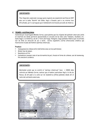 IMPORTANTE:

        Thor Heyerdal, explorador noruego quien organizó una expedición marítima en 1947
        sale con la balsa “Kontiki” del Callao, llego a Oceanía, pero a su retorno tuvo
        dificultades, por lo cual supuso que el doblamiento de Oceanía procedía de América.




C. TEORÍA AUSTRALIANA
  Sostenida por el portugués Méndez Correa, quien plantea que los orígenes del poblador americano están
  en Australia de donde partieron aprovechando la cercanía de las islas como Tasmania, Auckland, etc.
  hasta llegar a la Antártica, de ahí a Tierra del Fuego, Patagonia, luego poblando América por el extremo
  Sur de Chile en dirección de sur a norte. Correa argumenta ciertas alteraciones climática que
  favorecieron el paso del hombre (optimus climaticus).

  Pruebas:
      Semejanzas de cráneos entre habitantes onas con los australianos.
      Mismo tipo de sangre.
      Resistencia al frío.
      Costumbres comunes como el uso de mantos de piel, chozas en forma de colmena, uso de boomerang.
      No conocían la cerámica.




        IMPORTANTE:

        Montandon probó que no existió el “optimus climaticum” hace            10000 años
        referido por Méndez Correa, sostuvo que el hombre australiano llegó a la isla de
        Pascua, de ahí pasó a la costa sur de Sudamérica (Chile) poblando desde ahí el
        resto del continente americano.
 