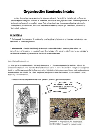 La clase dominante era un grupo minoritario que apoyado en la Fuerza Militar había logrado conformar un
   Estado Imperial que ejercía el control de las tierras, la fuerza de trabajo y el excedente económico generando la
   explotación de la mayoría en beneficio propio. Todo esto evidencia que el modo de producción predominante
   correspondería a un esclavismo masificado donde existía un Estado Absoluto que centralizaba, controlaba y
   distribuía la producción.



   PRINCIPIOS:

   * Reciprocidad: Eran relaciones de ayuda mutua pero también prestaciones de servicios que muchas veces eran
   retribuidas en forma desigualitaria.



   * Redistribución: El estado controlaba y se servía del excedente económico generado por el pueblo. La
   concentración del excedente en manos de la clase dominante permitió que estos redistribuyeran una misma parte
   del sobrante asistiendo al pueblo sólo en caso de una necesidad extrema.




Actividades Económicas:

La principal actividad económica fue la agricultura, en el Tahuantinsuyo se logró la ultima síntesis de
elementos culturales, pero el mérito de estos hombres radica en haber desarrollado y ampliado los aportes
de otras pueblos a gran escala. Realizaron técnicas hidráulicas tales como: camellones, maja maja, andenes,
uso de abonos, wachaques, etc. Todos los productos agrícolas eran almacenados en las llamadas Colcas,
Tambos y también Pirhuas.

    Otras actividades complementarias fueron: ganadería, comercio, producción artesanal.


                                                                  EL TRABAJO ERA MUY
                                                                IMPORTANTE EN NUESTRA
                                                                       SOCIEDAD
 