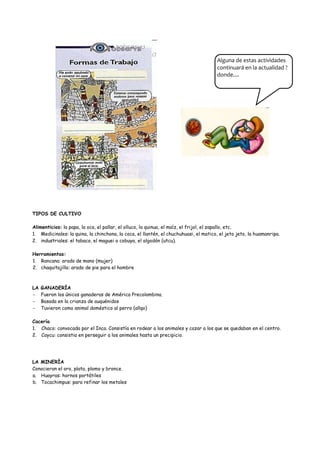 Alguna de estas actividades
                                                                                      continuará en la actualidad ?
                                                                                      donde....




TIPOS DE CULTIVO

Alimenticios: la papa, la oca, el pallar, el olluco, la quinua, el maíz, el frijol, el zapallo, etc.
1. Medicinales: la quina, la chinchona, la coca, el llantén, el chuchuhuasi, el matico, el jeto jeto, la huamanripa.
2. industriales: el tabaco, el maguei o cobuya, el algodón (utcu).

Herramientas:
1. Rancana: arado de mano (mujer)
2. chaquitajilla: arado de pie para el hombre



LA GANADERÍA
   Fueron los únicos ganaderos de América Precolombina.
   Basada en la crianza de auquénidos
   Tuvieron como animal doméstico al perro (allqo)

Cacería
1. Chaco: convocada por el Inca. Consistía en rodear a los animales y cazar a los que se quedaban en el centro.
2. Caycu: consistia en perseguir a los animales hasta un precipicio.




LA MINERÍA
Conocieron el oro, plata, plomo y bronce.
a. Huayras: hornos portátiles
b. Tocachimpus: para refinar los metales
 