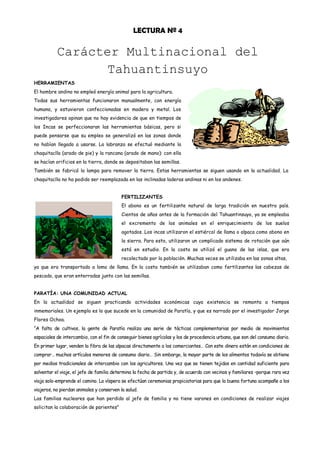 LECTURA Nº 4

           Carácter Multinacional del
                  Tahuantinsuyo
HERRAMIENTAS
El hombre andino no empleó energía animal para la agricultura.
Todas sus herramientas funcionaron manualmente, con energía
humana, y estuvieron confeccionadas en madera y metal. Los
investigadores opinan que no hay evidencia de que en tiempos de
los Incas se perfeccionaran las herramientas básicas, pero si
puede pensarse que su empleo se generalizó en las zonas donde
no habían llegado a usarse. La labranza se efectuó mediante la
chaquitaclla (arado de pie) y la rancana (arado de mano): con ella
se hacían orificios en la tierra, donde se depositaban las semillas.
También se fabricó la lampa para remover la tierra. Estas herramientas se siguen usando en la actualidad. La
chaquitaclla no ha podido ser reemplazada en las inclinadas laderas andinas ni en los andenes.


                                           FERTILIZANTES
                                           El abono es un fertilizante natural de larga tradición en nuestro país.
                                           Cientos de años antes de la formación del Tahuantinsuyo, ya se empleaba
                                           el excremento de los animales en el enriquecimiento de los suelos
                                           agotados. Los incas utilizaron el estiércol de llama o alpaca como abono en
                                           la sierra. Para esto, utilizaron un complicado sistema de rotación que aún
                                           está en estudio. En la costa se utilizó el guano de las islas, que era
                                           recolectado por la población. Muchas veces se utilizaba en las zonas altas,
ya que era transportado a lomo de llama. En la costa también se utilizaban como fertilizantes las cabezas de
pescado, que eran enterradas junto con las semillas.


PARATÍA: UNA COMUNIDAD ACTUAL
En la actualidad se siguen practicando actividades económicas cuya existencia se remonta a tiempos
inmemoriales. Un ejemplo es lo que sucede en la comunidad de Paratía, y que es narrado por el investigador Jorge
Flores Ochoa.
“A falta de cultivos, la gente de Paratía realiza una serie de tácticas complementarias por medio de movimientos
espaciales de intercambio, con el fin de conseguir bienes agrícolas y los de procedencia urbana, que son del consumo diario.
En primer lugar, venden la fibra de las alpacas directamente a los comerciantes… Con este dinero están en condiciones de
comprar… muchos artículos menores de consumo diario… Sin embargo, la mayor parte de los alimentos todavía se obtiene
por medios tradicionales de intercambio con los agricultores. Una vez que se tienen tejidos en cantidad suficiente para
solventar el viaje, el jefe de familia determina la fecha de partida y, de acuerdo con vecinos y familiares –porque rara vez
viaja solo-emprende el camino. La víspera se efectúan ceremonias propiciatorias para que la buena fortuna acompañe a los
viajeros, no pierdan animales y conserven la salud.
Las familias nucleares que han perdido al jefe de familia y no tiene varones en condiciones de realizar viajes
solicitan la colaboración de parientes”
 