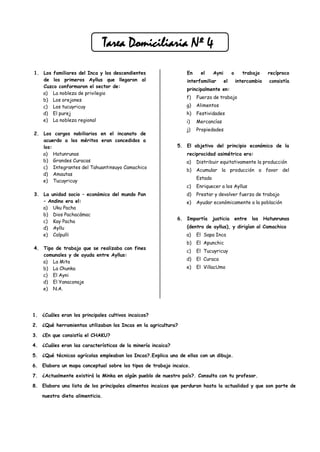 Tarea Domiciliaria Nº 4

1. Los familiares del Inca y los descendientes                  En     el     Ayni        o      trabajo     recíproco
   de los primeros Ayllus que llegaron al                       interfamiliar        el       intercambio     consistía
   Cuzco conformaron el sector de:
                                                                principalmente en:
   a) La nobleza de privilegio
                                                                f)   Fuerza de trabajo
   b) Los orejones
   c) Los tucuyricuy                                            g)   Alimentos
   d) El purej                                                  h)   Festividades
   e) La nobleza regional                                       i)   Mercancías
                                                                j)   Propiedades
2. Los cargos nobiliarios en el incanato de
   acuerdo a los méritos eran concedidos a
   los:                                                      5. El objetivo del principio económico de la
   a) Hatunrunas                                                reciprocidad asimétrica era:
   b) Grandes Curacas                                           a)   Distribuir equitativamente la producción
   c) Integrantes del Tahuantinsuyo Camachico
                                                                b)   Acumular la producción a favor del
   d) Amautas
                                                                     Estado
   e) Tucuyricuy
                                                                c)   Enriquecer a los Ayllus
3. La unidad socio – económico del mundo Pan                    d)   Prestar y devolver fuerza de trabajo
   – Andino era el:                                             e)   Ayudar económicamente a la población
   a) Uku Pacha
   b) Dios Pachacámac
                                                             6. Impartía      justicia        entre   los   Hatunrunas
   c) Kay Pacha
   d) Ayllu                                                     (dentro de ayllus), y dirigían al Camachico
   e) Calpulli                                                  a)   El Sapa Inca
                                                                b)   El Apunchic
4. Tipo de trabajo que se realizaba con fines
                                                                c)   El Tucuyricuy
   comunales y de ayuda entre Ayllus:
                                                                d)   El Curaca
   a) La Mita
   b) La Chunka                                                 e)   El VillacUmo
   c) El Ayni
   d) El Yanaconaje
   e) N.A.




1. ¿Cuáles eran los principales cultivos incaicos?

2. ¿Qué herramientas utilizaban los Incas en la agricultura?

3. ¿En que consistía el CHAKU?

4. ¿Cuáles eran las características de la minería incaica?

5. ¿Qué técnicas agrícolas empleaban los Incas?.Explica una de ellas con un dibujo.

6. Elabora un mapa conceptual sobre los tipos de trabajo incaico.

7. ¿Actualmente existirá la Minka en algún pueblo de nuestro país?. Consulta con tu profesor.

8. Elabora una lista de los principales alimentos incaicos que perduran hasta la actualidad y que son parte de

    nuestra dieta alimenticia.
 