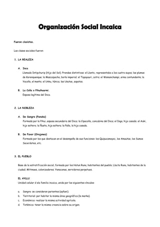 Fueron clasistas.


Las clases sociales fueron:


1. LA REALEZA


   A. Inca
        Llamado Intipchurip (Hijo del Sol). Prendas distintivas: el Llanto, representaba a los cuatro suyos; las plumas
        de Korenquenque; la Mascaipacha, borla imperial; el Topayauri, cetro; el Wamanchampi, arma contundente; la
        Yacolla, el manto; el Unku, túnica; las Usutas, zapatos.


   B. La Colla o Pihuihuarmi.
        Esposa legítima del Inca.




2. LA NOBLEZA


   A. De Sangre (Panaka)
        Formada por la Pihui, esposa secundaria del Inca; la Cipacolla, concubina del Inca; el Inga, hijo casado; el Auki,
        hijo soltero; la Ñusta, hija soltera; la Palla, la hija casada.


   B. De Favor (Orejones)
        Formada por los que destacan en el desempeño de sus funciones: los Quipucamayoc, los Amautas, los Sumos
        Sacerdotes, etc.




3. EL PUEBLO


   Base de la estratificación social, formada por los Hatun Runa, habitantes del pueblo; Llacta Runa, habitantes de la
   ciudad; Mitimaes, colonizadores; Yanaconas, servidores perpetuos.


   EL AYLLU
   Unidad celular d ela familia incaica, unida por los siguientes vínculos:


   a.   Sangre: se consideran parientes (aylluni).
   b.   Territorial: por habitar la misma área geográfica (la marka).
   c.   Económica: realizar la misma actividad agrícola.
   d.   Totémica: tener la misma creencia sobre su origen.
 