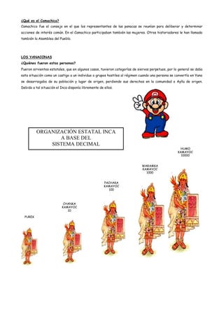 ¿Qué es el Camachico?
Camachico fue el consejo en el que los representantes de las panacas se reunían para deliberar y determinar
acciones de interés común. En el Camachico participaban también las mujeres. Otros historiadores le han llamado
también la Asamblea del Pueblo.




LOS YANACONAS
¿Quiénes fueron estas personas?
Fueron sirvientes estatales, que en algunos casos, tuvieron categorías de siervos perpetuos, por lo general se daba
esta situación como un castigo a un individuo o grupos hostiles al régimen cuando una persona se convertía en Yana
se desarraigaba de su población y lugar de origen, perdiendo sus derechos en la comunidad o Ayllu de origen.
Debido a tal situación el Inca disponía libremente de ellos.




          ORGANIZACIÓN ESTATAL INCA
                 A BASE DEL
              SISTEMA DECIMAL
                                                                                                    HUMO
                                                                                                   KAMAYOC
                                                                                                     10000


                                                                            WARAMKA
                                                                            KAMAYOC
                                                                              1000


                                                      PACHAKA
                                                      KAMAYOC
                                                        100



                           CHANKA
                          KAMAYOC
                             10

  PUREK
 