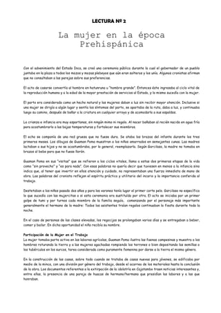 LECTURA Nº 2

                      La mujer en la época
                          Prehispánica

Con el advenimiento del Estado Inca, se creó una ceremonia pública durante la cual el gobernador de un pueblo
juntaba en la plaza a todos los mozos y mozas plebeyos que aún eran solteros y los unía. Algunos cronistas afirman
que no consultaban a las parejas sobre sus preferencias.

El acto de casarse convertía al hombre en hatunruna u “hombre grande”. Entonces éste ingresaba al ciclo vital de
la reproducción humana y a la edad de la mayor prestación de servicios al Estado, y lo mismo sucedía con la mujer.

El parto era considerado como un hecho natural y las mujeres daban a luz sin recibir mayor atención. Inclusive si
una mujer se dirigía a algún lugar y sentía los síntomas del parto, se apartaba de la ruta, daba a luz, y continuaba
luego su camino, después de bañar a la criatura en cualquier arroyo y de acomodarlo a sus espaldas.

La crianza e infancia era muy espartanas, sin ningún mimo ni regalo. Al nacer bañaban al recién nacido en agua fría
para acostumbrarlo a las bajas temperaturas y fortalecer sus miembros.

El echo se componía de una red gruesa que no fuese dura. Se ataba los brazos del infante durante los tres
primeros meses. Los dibujos de Guaman Poma muestran a los niños amarrados en semejantes cunas. Las madres
lactaban a sus hijos y no se acostumbraba, por lo general, reemplazarla. Según Garcilaso, la madre no tomaba en
brazos al bebe para que no fuese llorón.

Guaman Poma en sus “visitas” que se refieren a los ciclos vitales, llama a estas dos primeras etapas de la vida
como “sin provecho” y “es para nada”. Con esas palabras no quería decir que tuviesen en menos a la infancia sino
indica que, al tener que invertir en ellos atención y cuidado, no representaban una fuerza inmediata de mano de
obra. Las palabras del cronista reflejan el espíritu práctico y utilitario del incario y la importancia conferida al
trabajo.

Destetaban a los niños pasado dos años y para los varones tenía lugar el primer corte pelo. Garcilaso no específica
lo que sucedía con las mujercitas o si esta ceremonia era sustituída por otra. El acto se iniciaba por un primer
golpe de tumi y por turnos cada miembro de la familia seguía, comenzando por el personaje más importante
generalmente el hermano de la madre: Todos los asistentes traían regalos continuaban la fiesta durante toda la
noche.

En el caso de personas de las clases elevadas, los regocijos se prolongaban varios días y se entregaban a beber,
comer y bailar. En dicha oportunidad el niño recibía su nombre.

Participación de la Mujer en el Trabajo
La mujer tomaba parte activa en las labores agrícolas, Guaman Poma ilustra las faenas campesinas y muestra a los
hombres roturando la tierra y a las mujeres agachadas rompiendo los terrones o bien depositando las semillas o
los tubérculos en los surcos, tarea considerada como puramente femenina por darse a la tierra el mismo género.

En la construcción de las casas, sobre todo cuando se trataba de casas nuevas para jóvenes, se edificaba por
medio de la minca, con una división por género del trabajo, desde el acarreo de los materiales hasta la conclusión
de la obra. Los documentos referentes a la extirpación de la idolatría en Cajatambo traen noticias interesantes y,
entre ellas, la presencia de una pareja de huacas de hermano/hermana que presidían las labores y a las que
honraban.
 