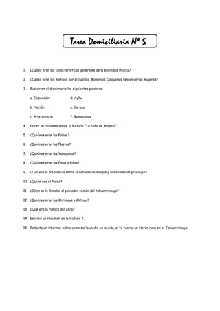 Tarea Domiciliaria Nº 5

1.   ¿Cuáles eran las características generales de la sociedad incaica?

2.   ¿Cuáles eran los motivos por el cual los Monarcas Cusqueños tenían varias mujeres?

3.   Buscar en el diccionario las siguientes palabras:

     a. Emperador                 d. Ayllu

     b. Nación                    e. Curaca

     c. Aristocracia              f. Mamaconas

4.   Hacer un resumen sobre la lectura: “La Niña de Ampato”

5.   ¿Quiénes eran las Pallas ?

6.   ¿Quiénes eran las Ñustas?

7.   ¿Quiénes eran los Yanaconas?

8.   ¿Quiénes eran los Pinas o Piñas?

9.   ¿Cuál era la diferencia entre la nobleza de sangre y la nobleza de privilegio?

10. ¿Quién era el Purec?

11. ¿Cómo se le llamaba al poblador común del tahuantinsuyo?

12. ¿Quiénes eran los Mitimaes o Mitmas?

13. ¿Qué era la Panaca del Inca?

14. Escribe un resumen de la lectura 2.

15. Redacta un informe: sobre como sería un día en la vida, si tú fueras un Hatún runa en el Tahuantinsuyo.
 