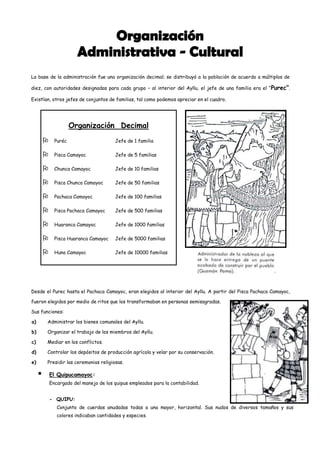 La base de la administración fue una organización decimal; se distribuyó a la población de acuerdo a múltiplos de

diez, con autoridades designadas para cada grupo – al interior del Ayllu, el jefe de una familia era el “ Purec”.

Existían, otros jefes de conjuntos de familias, tal como podemos apreciar en el cuadro.




                       Organización Decimal
              Puréc                      Jefe de 1 familia

              Pisca Camayoc              Jefe de 5 familias

              Chunca Camayoc             Jefe de 10 familias

              Pisca Chunca Camayoc       Jefe de 50 familias

              Pachaca Camayoc            Jefe de 100 familias

              Pisca Pachaca Camayoc      Jefe de 500 familias

              Huaranca Camayoc           Jefe de 1000 familias

              Pisca Huaranca Camayoc     Jefe de 5000 familias

              Huno Camayoc               Jefe de 10000 familias




Desde el Purec hasta el Pachaca Camayoc, eran elegidos al interior del Ayllu. A partir del Pisca Pachaca Camayoc,

fueron elegidos por medio de ritos que los transformaban en personas semisagradas.

Sus funciones:

a)       Administrar los bienes comunales del Ayllu.

b)       Organizar el trabajo de los miembros del Ayllu.

c)       Mediar en los conflictos.

d)       Controlar los depósitos de producción agrícola y velar por su conservación.

e)       Presidir las ceremonias religiosas.

            El Quipucamayoc:
             Encargado del manejo de los quipus empleados para la contabilidad.


             - QUIPU:
                Conjunto de cuerdas anudadas todas a una mayor, horizontal. Sus nudos de diversos tamaños y sus
                colores indicaban cantidades y especies.
 