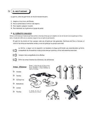        EL MILITARISMO


    La guerra, como los guerreros, se hacían necesarios para:


    1. Ampliar el territorio del Estado.
    2. Para la estabilidad al interior del imperio.
    3. Para repeler cualquier invasión.
    4. Para mantener en el gobierno al grupo de poder.


       EL EJÉRCITO INCAICO:
Estuvo conformado por hombres pertenecientes a diversas etnias que así cumplían con uno de los servicios exigidos por el Inca
esto a través de la Mita en un comienzo, luego se tuvo un ejército permanente.

        El ejército iba divido en tres cuerpos, cada uno dirigido por dos generales, familiares del Inca o Curacas, al
        interior las etnias se mantenían unidas y eran dirigidas por su propia autoridad.


                La táctica a seguir era la siguiente: se lanzaban al ataque profiriendo una ensordecedora gritería,
                acompañada de atronadores ruidos producidos por pututos y otros instrumentos musicales.


                Siempre iban acompañados de su Mallqui.


                Entre las armas tenemos las ofensivas y las defensivas.




        Armas Ofensivas:


            Hondas

            Hachas

            Cachiporras

            Boleadoras

            Lanzas

            Flechas
 