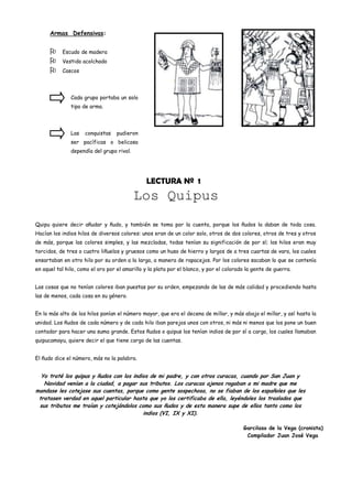 Armas Defensivas:


          Escudo de madera
          Vestido acolchado
          Cascos




               Cada grupo portaba un solo
               tipo de arma.




               Las   conquistas    pudieron
               ser pacíficas o belicosa
               dependía del grupo rival.




                                               LECTURA Nº 1
                                           Los Quipus
Quipu quiere decir añudar y ñudo, y también se toma por la cuenta, porque los ñudos la daban de toda cosa.
Hacían los indios hilos de diversos colores: unos eran de un color solo, otros de dos colores, otros de tres y otros
de más, porque las colores simples, y las mezcladas, todas tenían su significación de por sí; los hilos eran muy
torcidos, de tres o cuatro liñuelos y gruesos como un huso de hierro y largos de a tres cuartas de vara, los cuales
ensartaban en otro hilo por su orden a la larga, a manera de rapacejos. Por los colores sacaban lo que se contenía
en aquel tal hilo, como el oro por el amarillo y la plata por el blanco, y por el colorado la gente de guerra.


Las cosas que no tenían colores iban puestas por su orden, empezando de las de más calidad y procediendo hasta
las de menos, cada cosa en su género.


En lo más alto de los hilos ponían el número mayor, que era el decena de millar, y más abajo el millar, y así hasta la
unidad. Los ñudos de cada número y de cada hilo iban parejos unos con otros, ni más ni menos que los pone un buen
contador para hacer una suma grande. Estos ñudos o quipus los tenían indios de por sí a cargo, los cuales llamaban
quipucamayu, quiere decir el que tiene cargo de las cuentas.


El ñudo dice el número, más no la palabra.


  Yo traté los quipus y ñudos con los indios de mi padre, y con otros curacas, cuando por San Juan y
   Navidad venían a la ciudad, a pagar sus tributos. Los curacas ajenos rogaban a mi madre que me
mandase les cotejase sus cuentas, porque como gente sospechosa, no se fiaban de los españoles que les
 tratasen verdad en aquel particular hasta que yo los certificaba de ella, leyéndoles los traslados que
 sus tributos me traían y cotejándolos como sus ñudos y de esta manera supe de ellos tanto como los
                                          indios (VI, IX y XI).

                                                                                         Garcilaso de la Vega (cronista)
                                                                                          Compilador Juan José Vega
 