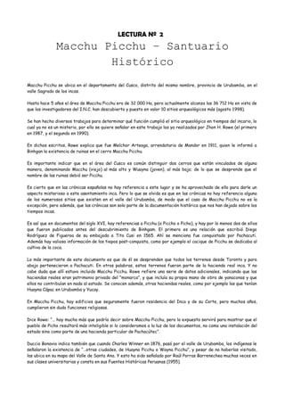 LECTURA Nº 2
              Macchu Picchu – Santuario
                      Histórico
Macchu Picchu se ubica en el departamento del Cusco, distrito del mismo nombre, provincia de Urubamba, en el
valle Sagrado de los incas.

Hasta hace 5 años el área de Macchu Picchu era de 32 000 Ha, pero actualmente alcanza las 36 712 Ha en vista de
que los investigadores del I.N.C. han descubierto y puesto en valor 10 sitios arqueológicos más (agosto 1998).

Se han hecho diversos trabajos para determinar qué función cumplió el sitio arqueológico en tiempos del incario, lo
cual ya no es un misterio, por ello se quiere señalar en este trabajo los ya realizados por Jhon H. Rowe (el primero
en 1987, y el segundo en 1990).

En dichos escritos, Rowe explica que fue Melchor Arteaga, arrendatario de Mandor en 1911, quien le informó a
Binhgan la existencia de ruinas en el cerro Macchu Picchu.

Es importante indicar que en el área del Cusco es común distinguir dos cerros que están vinculados de alguna
manera, denominando Macchu (viejo) al más alto y Wuayna (joven), al más bajo; de lo que se desprende que el
nombre de las ruinas debió ser Picchu.

Es cierto que en las crónicas españolas no hay referencia a este lugar y se ha aprovechado de ello para darle un
aspecto misterioso a este asentamiento inca. Pero lo que se olvida es que en las crónicas no hay referencia alguna
de los numerosos sitios que existen en el valle del Urubamba, de modo que el caso de Macchu Picchu no es la
excepción, pero además, que las crónicas son solo parte de la documentación histórica que nos han dejado sobre los
tiempos incas.

Es así que en documentos del siglo XVI, hay referencias a Picchu (o Piccho o Picho), y hay por lo menos dos de ellos
que fueron publicados antes del descubrimiento de Binhgam. El primero es una relación que escribió Diego
Rodríguez de Figueroa de su embajada a Tito Cusi en 1565. Ahí se menciona fue conquistado por Pachacuti.
Además hay valiosa información de los tiepos post-conquista, como por ejemplo el cacique de Picchu se dedicaba al
cultivo de la coca.

Lo más importante de este documento es que de él se desprenden que todos los terrenos desde Toronto y para
abajo pertenecieron a Pachacuti. En otras palabras, estos terrenos fueron parte de la hacienda real inca. Y no
cabe duda que allí estuvo incluido Macchu Picchu. Rowe refiere una serie de datos adicionales, indicando que las
haciendas reales eran patrimonio privado del “monarca”, y que incluía su propia mano de obra de yanaconas y que
ellos no contribuían en nada al estado. Se conocen además, otras haciendas reales, como por ejemplo las que tenían
Huayna Cápac en Urubamba y Yucay.

En Macchu Picchu, hay edificios que seguramente fueron residencia del Inca y de su Corte, pero muchos años,
cumplieron sin duda funciones religiosas.

Dice Rowe: “… hay mucho más que podría decir sobre Macchu Picchu, pero lo expuesto servirá para mostrar que el
pueblo de Picho resultará más inteligible si lo consideramos a la luz de los documentos, no como una instalación del
estado sino como parte de una hacienda particular de Pachacútec”.

Duccio Bonavia indica también que cuando Charles Winner en 1876, pasó por el valle de Urubamba, los indígenas le
señalaron la existencia de “…otras ciudades, de Huayna Picchu o Wayna Picchu”, y pesar de no haberlas visitado,
las ubica en su mapa del Valle de Santa Ana. Y esto ha sido señalado por Raúl Porras Barrenechea muchas veces en
sus clases universitarias y consta en sus Fuentes Históricas Peruanas (1955).
 