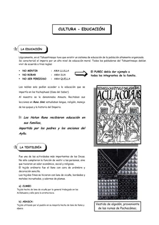 CULTURA - EDUCACIÓN




 F LA EDUCACIÓN
    Lógicamente, en el Tahuantinsuyo tuvo que existir un sistema de educación de la población altamente organizado.
    Se caracterizó el imperio por un alto nivel de educación moral. Todos los pobladores del Tahuantinsuyo debían
    vivir de acuerdo a tres reglas:

       NO MENTIR                     : AMA LLULLA                        El PUREC debía dar ejemplo a
       NO ROBAR                      : AMA SUA                           todos los integrantes de la familia.
       NO SER PEREZOSO               : AMA QUELLA


    Los nobles solo podían acceder a la educación que se

    impartía en los Yachayhuasi (Casa del Saber).

    Al maestro se le denominaba Amauta. Recitaban sus

    lecciones en Runa Simi; estudiaban lengua, religión, manejo

    de los quipus y la historia del Imperio.



     Los Hatun Runa recibieron educación en
            sus familias,
    impartida por los padres y los ancianos del
    Ayllu.



    LA TEXTILERÍA


    Fue una de las actividades más importantes de los Incas.
    No sólo cumplieron la función de vestir a las personas, sino
    que tuvieron un valor económico, social y religioso.
    El tejido ordinario fue el llano con cara de urdimbre y
    decoración sencilla.
    Los tejidos finos se hicieron con luna de vicuña, bordados y
    metales incrustados, y adornos de plumas.


    a) CUMBI:
  Tejido hecho de lana de vicuña por lo general trabajado en los
  Acllahuasis y sólo para la aristocracia.



    b) ABASCA:
  Tejido utilizado por el pueblo en su mayoría hecha de lana de llama y       Vestido de algodón, proveniente
  alpaca.                                                                      de las ruinas de Pachacámac.
 