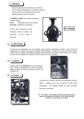 LA CERÁMICA

       Aunque los especialistas consideran que la cerámica
       Inca es inferior estéticamente. Sin embargo lo que más
       llama la atención es la difundida que estuvo y los
       diseños uniformes y decoración similar.


    El ARÍBALO o URPU, fue un cántaro destinado a
    trasladar líquidos.
    Forma        : Voluminosa, base cónica, dos asas.
    Decoración : Geométrica y naturalista.


    El Kero, vaso ceremonial de origen                                                              El Aríbalo
    Tiahuanaco, hecho en madera, con

    decoración     en     alto   relieve   y

    polícromo.




 D LA METALURGIA
    Al igual que sus antepasados, los incas también fueron grandes metalurgistas. Cuando el reino Chimú fue
    conquistado por el imperio, los mejores artesanos fueron llevados a los talleres del cusco. Fabricaron objetos
    rituales, armas y utensilios. Se siguieron trabajando todos los metales conocidos en el área andina: el oro, la plata,
    el cobre; pero principalmente la difusión del bronce (aleación de cobre y estaño).




    LA MÚSICA


    La Música andina fue Pentafónica tuvo mucha melodía y
    ritmo, tuvieron instrumentos de viento y percusión,
    llámese La Quena, El Incullo, La Antara, El Pututo, Los
    Tambores, etc.


    LA DANZA


                                                        Las danzas en el incanato tuvieron preferentemente carácter

                                                        mágico – religioso, por lo que la mayoría de ellas fueron

                                                        ceremoniales – sin embargo también las hubo guerreras,

                                                        agrícolas y de diversión.



                                                          En el Imperio, hubo también cantantes generalmente mujeres,
                                                        quienes eran escogidas del Acllahuasi. En las noches distraían y
                                                                   divertían a los incas dentro de su Palacio.
 