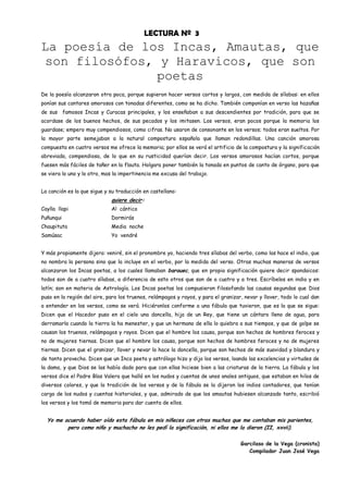 LECTURA Nº 3
La poesía de los Incas, Amautas, que
 son filosófos, y Haravicos, que son
                poetas
De la poesía alcanzaron otra poca, porque supieron hacer versos cortos y largos, con medida de sílabas: en ellos
ponían sus cantares amorosos con tonadas diferentes, como se ha dicho. También componían en verso las hazañas
de sus famosos Incas y Curacas principales, y los enseñaban a sus descendientes por tradición, para que se
acordase de los buenos hechos, de sus pecados y los imitasen. Los versos, eran pocos porque la memoria los
guardase; empero muy compendiosos, como cifras. No usaron de consonante en los versos; todos eran sueltos. Por
la mayor parte semejaban a la natural compostura española que llaman redondillas. Una canción amorosa
compuesta en cuatro versos me ofrece la memoria; por ellos se verá el artificio de la compostura y la significación
abreviada, compendiosa, de lo que en su rusticidad querían decir. Los versos amorosos hacían cortos, porque
fuesen más fáciles de tañer en la flauta. Holgara poner también la tonada en puntos de canto de órgano, para que
se viera lo uno y lo otro, mas la impertinencia me excusa del trabajo.


La canción es la que sigue y su traducción en castellano:
                             quiere decir:
Caylla llapi                 Al cántico
Puñunqui                     Dormirás
Chaupituta                   Media noche
Samúsac                      Yo vendré


Y más propiamente dijera: veniré, sin el pronombre yo, haciendo tres sílabas del verbo, como las hace el indio, que
no nombra la persona sino que la incluye en el verbo, por la medida del verso. Otras muchas maneras de versos
alcanzaron los Incas poetas, a los cuales llamaban barauec, que en propia significación quiere decir spondaicos:
todos son de a cuatro sílabas, a diferencia de esto otros que son de a cuatro y a tres. Escríbelos en indio y en
latín; son en materia de Astrología. Los Incas poetas los compusieron filosofando las causas segundas que Dios
puso en la región del aire, para los truenos, relámpagos y rayos, y para el granizar, nevar y llover, todo lo cual dan
a entender en los versos, como se verá. Hiciéronlos conforme a una fábula que tuvieron, que es la que se sigue:
Dicen que el Hacedor puso en el cielo una doncella, hija de un Rey, que tiene un cántaro lleno de agua, para
derramarla cuando la tierra la ha menester, y que un hermano de ella lo quiebra a sus tiempos, y que de golpe se
causan los truenos, relámpagos y rayos. Dicen que el hombre los causa, porque son hechos de hombres feroces y
no de mujeres tiernas. Dicen que el hombre los causa, porque son hechos de hombres feroces y no de mujeres
tiernas. Dicen que el granizar, llover y nevar lo hace la doncella, porque son hechos de más suavidad y blandura y
de tanto provecho. Dicen que un Inca poeta y astrólogo hizo y dijo los versos, loando las excelencias y virtudes de
la dama, y que Dios se las había dado para que con ellas hiciese bien a las criaturas de la tierra. La fábula y los
versos dice el Padre Blas Valera que halló en los nudos y cuentas de unos anales antiguos, que estaban en hilos de
diversos colores, y que la tradición de los versos y de la fábula se la dijeron los indios contadores, que tenían
cargo de los nudos y cuentas historiales, y que, admirado de que los amautas hubiesen alcanzado tanto, escribió
los versos y los tomó de memoria para dar cuenta de ellos.


  Yo me acuerdo haber oído esta fábula en mis niñeces con otras muchas que me contaban mis parientes,
         pero como niño y muchacho no les pedí la significación, ni ellos me la dieron (II, xxvii).

                                                                                    Garcilaso de la Vega (cronista)
                                                                                       Compilador Juan José Vega
 