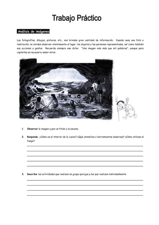 Análisis de imágenes

Las fotografías, dibujos, pinturas, etc., nos brindan gran cantidad de información.     Cuando veas una foto o
ilustración, no olvides observar atentamente el lugar, los objetos y las personas representadas, así como también
sus acciones y gestos.   Recuerda siempre ese dicho:       “Una imagen vale más que mil palabras”, aunque para
captarlas es necesario saber mirar.




    1.   Observar la imagen y pon un título a la escena.


    2.   Responde. ¿Cómo es el interior de la cueva? ¿Qué utensilios o herramientas observas? ¿Cómo utilizan el
         fuego?
         _____________________________________________________________________________

         _____________________________________________________________________________

         _____________________________________________________________________________

         _____________________________________________________________________________

         _____________________________________________________________________________


    3.   Describe las actividades que realizan en grupo-parejas y las que realizan individualmente

         _____________________________________________________________________________

         _____________________________________________________________________________

         _____________________________________________________________________________

         _____________________________________________________________________________
 
