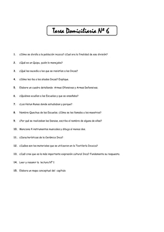 Tarea Domiciliaria Nº 6


1.   ¿Cómo se dividía a la población incaica? ¿Cual era la finalidad de esa división?


2.   ¿Qué es un Quipu, quién lo manejaba?


3.   ¿Qué les sucedía a los que se resistían a los Incas?


4.   ¿Cómo les iba a los aliados Incas? Explique.


5.   Elabore un cuadro detallando: Armas Ofensivas y Armas Defensivas.


6.   ¿Quiénes acudían a las Escuelas y que se enseñaba?


7.   ¿Los Hatun Runas donde estudiaban y porque?


8.   Nombre Quechua de las Escuelas. ¿Cómo se les llamaba a los maestros?


9.   ¿Por qué se realizaban las Danzas, escriba el nombre de alguna de ellas?


10. Menciona 4 instrumentos musicales y dibuja al menos dos.


11. ¿Características de la Cerámica Inca?


12. ¿Cuáles son los materiales que se utilizaron en la Textilería Incaica?


13. ¿Cuál cree que es la más importante expresión cultural Inca? Fundamente su respuesta.


14. Leer y resumir la lectura Nº 1


15. Elabora un mapa conceptual del capítulo
 