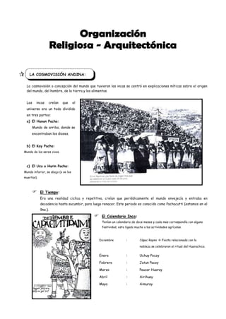  F LA COSMOVISIÓN ANDINA:
   La cosmovisión o concepción del mundo que tuvieron los incas se centró en explicaciones míticas sobre el origen
   del mundo, del hombre, de la tierra y los alimentos.


   Los    incas    creían     que      el
   universo era un todo dividido
   en tres partes:
   a) El Hanan Pacha:
       Mundo de arriba, donde se
       encontraban los dioses.


   b) El Kay Pacha:
  Mundo de los seres vivos.



   c) El Ucu o Hurin Pacha:
  Mundo inferior, se abajo (o se los
  muertos).



             El Tiempo:
              Era una realidad ciclica y repetitiva, creían que periódicamente el mundo envejecía y entraba en
              decadencia hasta sucumbir, para luego renacer. Este periodo es conocido como Pachacutti (estamos en el
              9no.).
                                                  El Calendario Inca:
                                                   Tenían un calendario de doce meses y cada mes correspondía con alguna
                                                   festividad, esta ligado mucho a las actividades agrícolas.



                                                  Diciembre         :         Cápac Raymi  Fiesta relacionada con la

                                                                              nobleza se celebraron el ritual del Huarachico.


                                                  Enero             :         Uchuy Pocoy

                                                  Febrero           :         Jatun Pacoy

                                                  Marzo             :         Paucar Huaray

                                                  Abril             :         Airihuay

                                                  Mayo              :         Aimuray
 