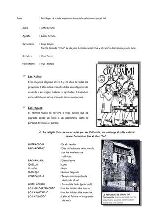 Junio                     : Inti Raymi  la más importante hoy estaba relacionada con el Sol.



        Julio             : Anta Situha


        Agosto            : Cápac Situha


        Setiembre         : Coya Raymi
                            Fiesta llamada “citua” se alejaba los malos espíritus y al cuarto día homenaje a la luna.


        Octubre           : Uma Raymi


        Noviembre         : Aya Marca




               Las Acllas:

                Eran mujeres elegidas entre 8 y 10 años de todas las

                provincias. Estas niñas eran divididas en categorías de

                acuerdo a su origen, belleza y aptitudes. Estudiaban

                en los Acllahuasi estos al mando de las mamaconas.



               Las Huacas:
                El término huaca se refiere a todo aquello que es

                sagrado, desde un ídolo o un adoratorio hasta la

                persona del inca o el curaca.


                             La religión Inca se caracterizó por ser Politeista, sin embargo el culto estatal
                                                     desde Pachacútec fue el dios “Sol”.


                HUIRACOCHA                      : Es el creador
                PACHACÁMAC                      : Dios del subsuelo relacionado
                                                 con los movimientos
                                                 telúricos.
                PACHAMAMA                       : Diosa tierra
                QUILLA                          : Luna
                ILLAPA                          : Rayo
                MALLQUI                         : Momia Sagrada
                CORICANCHA                      : Templo más importante
                                                 dedicado al sol.
                HUILLAC UMU                     : Sacerdote Solar (principal)
                LOS HAUCARIMACHIC               : Hacían hablar a las huacas.
                LOS AYARTAPUC                   : Hacían hablar a los muertos.
                LOS AILLACOC                    : Leían el futuro en los gramos
                                                 de maíz.
 