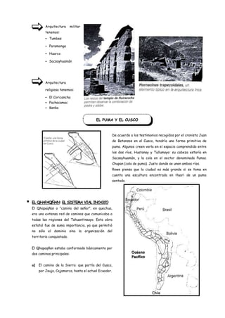 Arquitectura      militar
             tenemos:
             -   Tumbes

             -   Paramonga

             -   Huarco

             -   Sacsayhuamán




             Arquitectura

             religiosa tenemos:

             -   El Coricancha
             -   Pachacamac
             -   Kenko


                                             EL PUMA Y EL CUSCO



                                                          De acuerdo a los testimonios recogidos por el cronista Juan
                                                          de Betanzos en el Cusco, tendría una forma primitiva de
                                                          puma. Algunos creen verla en el espacio comprendido entre
                                                          los dos ríos, Huatanay y Tullumayo: su cabeza estaría en
                                                          Sacsayhuamán, y la cola en el sector denominado Pumac
                                                          Chupan (cola de puma). Justo donde se unen ambos ríos.
                                                          Rowe piensa que la ciudad es más grande si se toma en
                                                          cuenta una escultura encontrada en Huari de un puma
                                                          sentado.




   EL QHAPAQÑAN: EL SISTEMA VIAL INCAICO
    El Qhapaqñan o “camino del señor”, en quechua,
    era una extensa red de caminos que comunicaba a
    todas las regiones del Tahuantinsuyo. Esta obra
    estatal fue de suma importancia, ya que permitió
    no sólo el dominio sino la organización del
    territorio conquistado.


    El Qhapaqñan estaba conformado básicamente por
    dos caminos principales:


    a)   El camino de la Sierra: que partía del Cusco,
         por Jauja, Cajamarca, hasta el actual Ecuador.
 