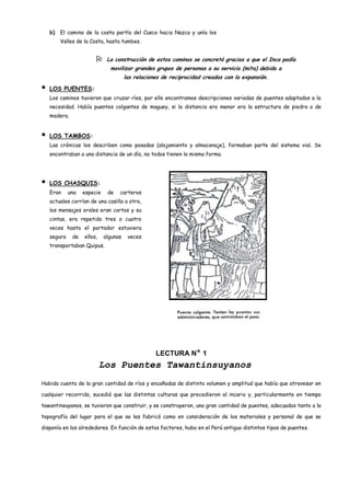 b)   El camino de la costa partía del Cusco hacia Nazca y unía los
         Valles de la Costa, hasta tumbes.


                             La construcción de estos caminos se concretó gracias a que el Inca podía
                               movilizar grandes grupos de personas a su servicio (mita) debido a
                                       las relaciones de reciprocidad creadas con la expansión.

   LOS PUENTES:
    Los caminos tuvieron que cruzar ríos, por ello encontramos descripciones variadas de puentes adaptados a la
    necesidad. Había puentes colgantes de maguey, si la distancia era menor era la estructura de piedra o de
    madera.


   LOS TAMBOS:
    Las crónicas los describen como posadas (alojamiento y almacenaje), formaban parte del sistema vial. Se
    encontraban a una distancia de un día, no todos tienen la misma forma.




   LOS CHASQUIS:
    Eran     una   especie    de   carteros
    actuales corrían de una casilla a otra,
    los mensajes orales eran cortos y su
    cintas, era repetido tres o cuatro
    veces hasta el portador estuviera
    seguro    de   ellos,    algunas    veces
    transportaban Quipus.




                                                   LECTURA N° 1
                            Los Puentes Tawantinsuyanos
Habida cuenta de la gran cantidad de ríos y encañadas de distinto volumen y amplitud que había que atravesar en

cualquier recorrido, sucedió que las distintas culturas que precedieron al incario y, particularmente en tiempo

tawantinsuyanos, se tuvieron que construir, y se construyeron, una gran cantidad de puentes, adecuados tanto a la

topografía del lugar para el que se les fabricó como en consideración de los materiales y personal de que se

disponía en los alrededores. En función de estos factores, hubo en el Perú antiguo distintos tipos de puentes.
 