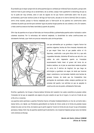 Es probable que la mayor proporción de estos puentes (que se contaban por millares) fuera de piedra, porque este

material tiene la gran ventaja de su durabilidad y de su solidez, aunque tiene igualmente la desventaja de que su

luz no podía ser muy extensa, salvo el caso de algunos de los que fueron construidos sobre ríos de poca

profundidad y particular anchura (como el del lago de Yauricocha, ubicada en la Sierra Central). Esto se explica,

entre otras razones, porque la técnica empleada para la fabricación de los puentes era construirlos sobre

columnas de piedra que servían para sostener lajas de piedras largas puestas de una columna a otra. En runasimi,

a tales construcciones se les llama rumichaka (o puente de piedra).



Otro tipo de puentes era el que se fabricaba con troncos sólidos y pulimentados puestos sobre riachuelos o sobre

columnas sucesivas. Por la naturaleza del material empleado, la durabilidad de estas construcciones era

obviamente limitada, y por tanto era preciso renovarlos cada ciertos períodos.



                                                      Los que sobresalían por su grandeza o ingenio fueron los

                                                      puentes colgantes, hechos de fibra tenzada, habiendo sido

                                                      el que mayor fama tuvo el que pasaba sobre el río

                                                      Apurimac, construido a una gran altura del río y que unía

                                                      roquedales labrados, distantes 45 metros uno del otro. Los

                                                      cables   de     este   imponente   puente   se   trenzaban

                                                      sucesivamente hasta tener el grosor del torso de un

                                                      hombre mediano; en el piso se amarraban maderos pulidos

                                                      de cerca de 2 metros de longitud, los que luego se

                                                      entretejían y ajustaban con sogas, de modo que tuvieran

                                                      mayor consistencia. Las barandas también eran hechas de

                                                      gruesas trenzas, de modo que los transeúntes iban

                                                      protegidos de eventuales caídas, siempre posibles por los

                                                      vaivenes del puente. Los estribos en que se apoyaba la

                                                      construcción eran de piedra, sólidamente fabricada.



Existían, igualmente, los Uruyas o Huaros (ambos términos del runasimi), los cuales consistían en gruesos cables

trenzados de los que se suspendía una especie de gran canasta en que iba el viajero, la cual era tirada de una

orilla otra o viceversa.

Los puentes sobre pontones o puentes flotantes fueron utilizados fundamentalmente en ríos de corriente más o

menos lenta y no rápida. Los flotadores generalmente se hacían de totora unida en la forma de grandes mazos

atados los unos con los otros, de manera que la parte superior tuviera la forma de una vía por la que atravesaban

personas y llamas. Este tipo de puentes asombró particularmente a los invasores hispanos porque nunca los habían

visto similares en Europa.


                                                                             Revista del Centro Cultural UNMSM
                                                                                             Oficina de Turismo
 