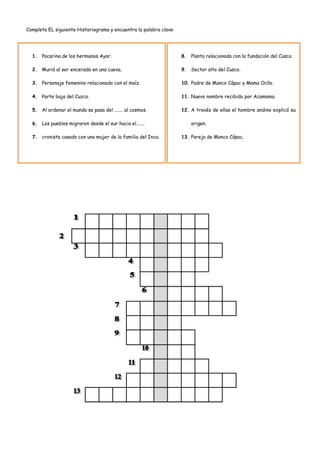 Completa EL siguiente Historiograma y encuentra la palabra clave:




  1. Pacarina de los hermanos Ayar.                                 8. Planta relacionada con la fundación del Cusco.

  2. Murió al ser encerado en una cueva.                            9. Sector alto del Cusco.

  3. Personaje femenino relacionado con el maíz.                    10. Padre de Manco Cápac y Mama Ocllo.

  4. Parte baja del Cuzco.                                          11. Nuevo nombre recibido por Acamama.

  5. Al ordenar el mundo se pasa del ....... al cosmos.             12. A través de ellas el hombre andino explicó su

  6. Los pueblos migraron desde el sur hacia el.......                  origen.

  7. cronista casado con una mujer de la familia del Inca.          13. Pareja de Manco Cápac.
 