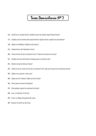 Tarea Domiciliaria Nº 7


16. ¿Cuál fue la religión Inca? ¿Cuáles fueron los dioses importantes Incas?


17. ¿Cuáles son las fiestas más importantes? ¿Qué función cumplía los sacerdotes?


18. ¿Qué es un Mellqui? ¿Qué es una Huaca?


19. ¿Importancia del Calendario Inca?


20. ¿Características de la Arquitectura? ¿Tipos de Arquitectura Inca?


21. ¿Cuáles son los materiales utilizados para la construcción?


22. ¿Restos arquitectónicos Incas?


23. ¿Cómo se da la construcción de los caminos? ¿Por qué son necesarios los Caminos Incas?


24. ¿Qué era un puente, cómo son?


25. ¿Qué son los Tambos? ¿Qué son las Colcas?


26. ¿Para qué se necesita Chasquis?


27. ¿De quiénes copian los caminos los Incas?


28. Leer y comentar la lectura.


29. Hacer un Mapa Conceptual del tema.


30. Realizar 5 gráficos del tema.
 