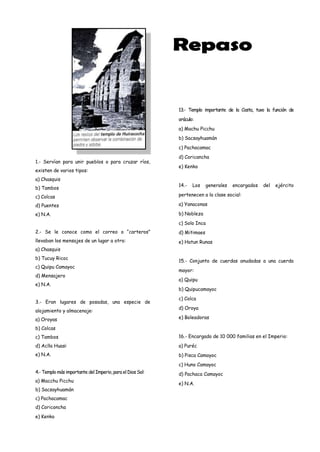 13.- Templo importante de la Costa, tuvo la función de
                                                           oráculo:
                                                           a) Machu Picchu
                                                           b) Sacsayhuamán
                                                           c) Pachacamac
                                                           d) Coricancha
1.- Servían para unir pueblos o para cruzar ríos,
                                                           e) Kenko
existen de varios tipos:
a) Chasquis
                                                           14.-   Los    generales   encargados   del   ejército
b) Tambos
c) Colcas                                                  pertenecen a la clase social:

d) Puentes                                                 a) Yanaconas

e) N.A.                                                    b) Nobleza
                                                           c) Solo Inca
2.- Se le conoce como el correo o “carteros”               d) Mitimaes
llevaban los mensajes de un lugar a otro:                  e) Hatun Runas
a) Chasquis
b) Tucuy Ricoc
                                                           15.- Conjunto de cuerdas anudadas a una cuerda
c) Quipu Camayoc
                                                           mayor:
d) Mensajero
                                                           a) Quipu
e) N.A.
                                                           b) Quipucamayoc
                                                           c) Colca
3.- Eran lugares de posadas, una especie de
                                                           d) Oroya
alojamiento y almacenaje:
a) Oroyas                                                  e) Boleadoras

b) Colcas
c) Tambos                                                  16.- Encargado de 10 000 familias en el Imperio:
d) Aclla Huasi                                             a) Puréc
e) N.A.                                                    b) Pisca Camayoc
                                                           c) Huno Camayoc
4.- Templo más importante del Imperio, para el Dios Sol:   d) Pachaca Camayoc
a) Macchu Picchu
                                                           e) N.A.
b) Sacsayhuamán
c) Pachacamac
d) Coriconcha
e) Kenko
 