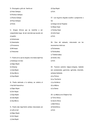 5.- Encargado o jefe de familia es:                           d) Coya Raymi

a) Huno Camayoc                                               e) N.A.

b) Pachaca Camayoc

c) Chunca Camayo                                              17.- Las mujeres elegidas acudían a prepararse a

d) Pisca Camayoc                                              los:

e) Puréc                                                      a) Colegio de las Vírgenes

                                                              b) Wawa Huasi

6.-   Grupos       étnicos   que   se   resistían   a   ser   c) Yachay Huasi

conquistados luego de ser vencidos que sucede con             d) Aclla Huasi

el pueblo:                                                    e) N.A.

a) Hatunrunas

b) Asesinados                                                 18.-   Dios    del   subsuelo,   relacionado   con   los

c) Prisioneros                                                movimientos telúricos:

d) Mitimaes                                                   a) Pachamama

e) Yanaconas                                                  b) Pachacámac

                                                              c) Temblorcámac

7.- Fiesta en la cual se alejaba a los malos espíritus        d) Huillac Umu

y homenaje a la luna:                                         e) N.A.

a) Cápac Raymi

b) Aimuray                                                    19.- Tuvieron carácter mágico-religioso, también

c) Uma Raymi                                                  son ceremoniales, guerreras, agrícolas, diversión,

d) Aya Marca                                                  estamos hablando:

e) Coya Raymi                                                 a) La Pintura

                                                              b) La Textilería

8.- Fiesta dedicada a la nobleza, se celebra el               c) La Cerámica

ritual del Huarachico:                                        d) La Música

a) Cápac Raymi                                                e) La Danza

b) Inti Raymi

c) Coya Raymi                                                 20.- La Música en el Imperio fue:

d) Uma Raymi                                                  a) Tetra fónica

e) Aya Marca                                                  b) Sexta fónica

                                                              c) Multifónica

9.- Fiesta más importante estaba relacionada con              d) Pentafónica

el culto al sol:                                              e) N.A.

a) Cápac Raymi

b) Inti Raymi

c) Uma Raymi
 