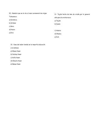 10.- Nombre que se le dio al vaso ceremonial de origen
                                                         11.- Tejido hecho de lana de vicuña por lo general
Tiahuanaco:
                                                         sólo para la aristocracia:
a) Cerámica
                                                         a) Tejido
b) Aríbalo
                                                         b) Cumbi
c) Kero

d) Huaco
                                                         c) Huarac
e) N.A.
                                                         d) Abasca

                                                         e) N.A.




  12.- Casa del saber donde se le impartía educación

  a la nobleza:

  a) Wawa Huasi

  b) Yachay Huasi

  c) Aclla Huasi

  d) Amauta Huasi

  e) Quipu Huasi
 