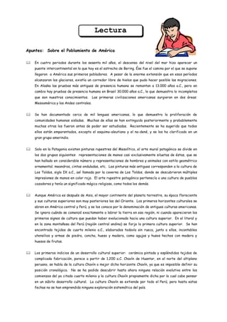 Lectura

Apuntes: Sobre el Poblamiento de América

   En cuatro periodos durante los sesenta mil años, el descenso del nivel del mar hizo aparecer un
    puente intercontinental en lo que hoy es el estrecho de Bering. Ése fue el camino por el que se supone
    llegaron a América sus primeros pobladores. A pesar de la enorme extensión que en esos períodos
    alcanzaron los glaciares, existía un corredor libre de hielos que pudo hacer posible las migraciones.
    En Alaska las pruebas más antiguas de presencia humana se remontan a 13.000 años a.C., pero en
    cambio hay pruebas de presencia humana en Brasil 30.000 años a.C., lo que demuestra lo incompletos
    que son nuestros conocimientos.      Las primeras civilizaciones americanas surgieron en dos áreas:
    Mesoamérica y los Andes centrales.


   Se han documentado cerca de mil lenguas americanas, lo que demuestra la proliferación de
    comunidades humanas aisladas. Muchas de ellas se han extinguido posteriormente y probablemente
    muchas otras los fueron antes de poder ser estudiadas. Recientemente se ha sugerido que todos
    ellos están emparentados, excepto el esquimo-aleutiano y el na-dené, y se los ha clarificado en un
    gran grupo amerindio.


   Solo en la Patagonia existen pinturas rupestres del Mesolítico, el arte mural patagónico se divide en
    los dos grupos siguientes: representaciones de manos casi exclusivamente siluetas de éstas, que se
    han hallado en considerable número y representaciones de hombres y animales con estilo geométrico
    ornamental; meandros, cintas onduladas, etc. Las pinturas más antiguas corresponden a la cultura de
    Los Toldos, siglo IX a.C., así llamada por la caverna de Los Toldos, donde se descubrieron múltiples
    impresiones de manos en color rojo. El arte rupestre patagónico pertenecía a una cultura de pueblos
    cazadores y tenía un significado mágico religioso, como todos los demás.


   Aunque América es después de Asia, el mayor continente del planeta terrestre, su época floreciente
    y sus culturas superiores son muy posteriores las del Oriente. Los primeros horizontes culturales se
    abren en América central y Perú, y se los conoce por la denominación de antiguas culturas americanas.
    Se ignora cuándo se comenzó exactamente a labrar la tierra en esa región, ni cuando aparecieron los
    primeros signos de cultura que puedan haber evolucionado hacia una cultura superior. En el litoral y
    en la zona montañosa del Perú (región central andina) se forja la primera cultura superior. Se han
    encontrado tejidos de cuarto milenio a.C., elaborados todavía sin rueca, junto a ellos, incontables
    utensilios y armas de piedra, concha, hueso y madera, como agujas y husos hechos con madera y
    huesos de frutas.


   Los primeros indicios de un desarrollo cultural superior: cerámica pintada y espléndidos tejidos de
    complicada fabricación, parece a partir de 1.200 a.C. Chavín de Huantar, en el norte del altiplano
    peruano, se habla de la cultura Chavín o mejor dicho horizonte Chavín, ya que es imposible definir su
    posición cronológica. No se ha podido descubrir hasta ahora ninguna relación evolutiva entre los
    comienzos del ya citado cuarto milenio y la cultura Chavín propiamente dicha por lo cual cabe pensar
    en un súbito desarrollo cultural. La cultura Chavín se extiende por todo el Perú, pero hasta estas
    fechas no se han emprendido ninguna exploración sistemática del país.
 