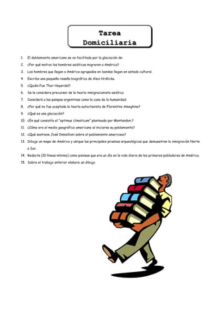 Tarea
                                         Domiciliaria
1.   El doblamiento americano se ve facilitado por la glaciación de:

2.   ¿Por qué motivo los hombres asiáticos migraron a América?

3.   Los hombres que llegan a América agrupados en bandas llegan en estado cultural.

4.   Escribe una pequeña reseña biográfica de Alex Hrdlicka.

5.   ¿Quién Fue Thor Heyerdal?

6.   Se le considera precursor de la teoría inmigracionista asiática

7.   Consideró a las pampas argentinas como la cuna de la humanidad.

8.   ¿Por qué no fue aceptada la teoría autoctonista de Florentino Ameghino?

9.   ¿Qué es una glaciación?

10. ¿En qué consistía el “optimus climaticum” planteado por Montandon.?

11. ¿Cómo era el medio geográfico americano al iniciarse su poblamiento?

12. ¿Qué sostiene José Imbellioni sobre el poblamiento americano?

13. Dibuje un mapa de América y ubique las principales pruebas arqueológicas que demuestran la inmigración Norte

     a Sur.

14. Redacte (10 líneas mínimo) como piensas que era un día en la vida diaria de los primeros pobladores de América.

15. Sobre el trabajo anterior elabore un dibujo.
 