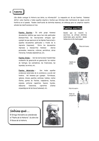 2.   FUENTES


     ¿De dónde consigue la Historia sus datos, su información?            La respuesta es: de sus fuentes.   Podemos
     definir como fuentes a todos aquellos objetos o hechos que informan (dan testimonio) de alguna acción
     histórica en el pasado. Pueden clasificarse de distintas maneras, sin embargo para no complicar nuestro
     estudio las clasificaremos en tres.

                                                                                 Fuentes escritas
            Fuentes    Escritas.-       En    este    grupo    tenemos           Desde que se inventó la
            documentos inéditos que nunca han sido publicados                    escritura, se utilizan distintos
            (manuscritos);     las   inscripciones     antiguas   (por           materiales para escribir, desde
                                                                                 tablas de arcilla hasta papel.
            ejemplo las que aparecen en las lápidas funerarias) o
            aquellos documentos publicados a través de la
            imprenta   (impresos).           Entre   los    documentos
            impresos    y     manuscritos       tenemos:        diarios
            personales, memorias, crónicas, periódicos, obras
            literarias, tratados diplomáticos, etc.


            Fuentes Orales.- Son las narraciones transmitidas
            oralmente de generación en generación; los relatos
            de testigos, las costumbres, las tradiciones, las
            leyendas, los mitos, etc.


            Fuentes    Materiales.-            Son    todos    aquellas
            evidencias materiales de la existencia y acción del
            hombre.    Así tenemos por ejemplo:             Fortalezas,
            iglesias, chozas, puentes, estatuas, tumbas, restos
            fósiles, puntas de flechas, raspadores, hachas,
            arpones,   pinturas      rupestres,      huacos,   tejidos,
            máscaras         funerarias,       coprolitos      (restos
            arqueológicos de las heces humanas), etc.




Sabías qué …
El Griego Herodoto es considerado
el “Padre de la Historia”. Su obra los
9 libros de la historia.
 