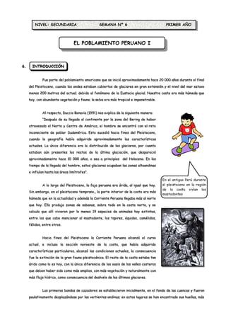 NIVEL: SECUNDARIA                        SEMANA Nº 6                              PRIMER AÑO



                                  EL POBLAMIENTO PERUANO I



6.     INTRODUCCIÓN


             Fue parte del poblamiento americano que se inició aproximadamente hace 20 000 años durante el final
     del Pleistoceno, cuando los andes estaban cubiertos de glaciares en gran extensión y el nivel del mar estuvo
     menos 200 metros del actual; debido al fenómeno de la Eustacia glacial. Nuestra costa era más húmeda que
     hoy, con abundante vegetación y fauna; la selva era más tropical e impenetrable.


             Al respecto, Duccio Bonavia (1991) nos explica de la siguiente manera:
             “Después de su llegada al continente por la zona del Bering de haber
     atravesado el Norte y Centro de América, el hombre se encontró con el reto
     inconsciente de poblar Sudamérica. Esto sucedió hacia fines del Pleistoceno,
     cuando la geografía había adquirido aproximadamente las características
     actuales. La única diferencia era la distribución de los glaciares, por cuanto
     estaban aún presentes los restos de la última glaciación, que despareció
     aproximadamente hace 10 000 años, o sea a principios del Holoceno. En los
     tiempo de la llegada del hombre, estos glaciares ocupaban las zonas altoandinas
     e influían hasta las áreas limítrofes”.

                                                                                         En el antiguo Perú durante
             A lo largo del Pleistoceno, la faja peruana era árida, al igual que hoy.    el pleistoceno en la región
                                                                                         de la costa vivían los
     Sin embargo, en el pleistoceno temprano,, la parte interior de la costa era más
                                                                                         mastodontes
     húmeda que en la actualidad y además la Corriente Peruana llegaba más al norte
     que hoy. Ello produjo zonas de sabanas, sobre todo en la costa norte, y se
     calcula que allí vivieron por lo menos 19 especies de animales hoy extintos,
     entre los que cabe mencionar al mastodonte, los tapires, équidos, camélidos,
     félidos, entre otros.


             Hacia fines del Pleistoceno la Corriente Peruana alcanzó el curso
     actual, e incluso la sección noroeste de la costa, que había adquirido
     características particulares, alcanzó las condiciones actuales, la consecuencia
     fue la extinción de la gran fauna pleistocénica. El resto de la costa estaba tan
     árido como lo es hoy, con la única diferencia de los oasis de los valles costeros
     que deben haber sido como más amplios, con más vegetación y naturalmente con
     más flujo hídrico, como consecuencia del deshielo de los últimos glaciares.


             Las primeras bandas de cazadores se establecieron inicialmente, en el fondo de las cuencas y fueron
     paulatinamente desplazándose por las vertientes andinas; en estos lugares se han encontrado sus huellas, más
 