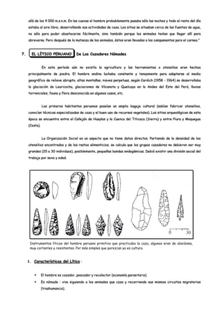 allá de los 4 000 m.s.n.m. En las cuevas el hombre probablemente pasaba sólo las noches y todo el resto del día
     estaba al aire libre, desarrollando sus actividades de caza. Los sitios se situaban cerca de las fuentes de agua,
     no sólo para poder abastecerse fácilmente, sino también porque los animales tenían que llegar allí para
     abrevarse. Pero después de la matanza de los animales, éstos eran llevados a los campamentos para el carneo.”



7.     EL LÍTICO PERUANO              De Los Cazadores Nómades


                En este período aún no existía la agricultura y las herramientas o utensilios eran hechos
     principalmente de piedra. El hombre andino luchaba constante y tenazmente para adaptarse al medio
     geográfico de relieve abrupto, altas montañas, nieves perpetuas, según Cardich (1958 - 1964) se desarrollaba
     la glaciación de Lauricocha, glaciaciones de Vilcanota y Quelcaya en lo Andes del Este del Perú, lluvias
     torrenciales, fauna y flora desconocida en algunos casos, etc.


                Los primeros habitantes peruanos poseían un amplio bagaje cultural (sabían fabricar utensilios,
     conocían técnicas especializadas de caza y el buen uso de recursos vegetales). Los sitios arqueológicos de esta
     época se encuentra entre el Callejón de Huaylas y la Cuenca del Titicaca (Sierra) y entre Piura y Moquegua
     (Costa).


                La Organización Social es un aspecto que no tiene datos directos. Partiendo de la densidad de los
     utensilios encontrados y de los restos alimenticios; se calcula que los grupos cazadores no debieron ser muy
     grandes (20 a 30 individuos), posiblemente, pequeñas bandas endogámicas. Debió existir una división social del
     trabajo por sexo y edad.




      Instrumentos líticos del hombre peruano primitivo que practicaba la caza, algunos eran de obsidiana,
      muy cortantes y resistentes. Por más simples que parezcan ya es cultura.


     1. Características del Lítico :



                El hombre es cazador, pescador y recolector (economía parasitaria).

                Es nómade : vive siguiendo a los animales que caza y recorriendo sus mismos circuitos migratorios
                (trashumancia).
 