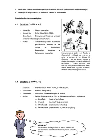 La sociedad consiste en bandas organizadas de manera patriarcal (dominio de los machos más viejos).

   La religión es mágico – mítica se adora a las fuerzas de la naturaleza.


Principales Restos Arqueológicos :


2.1.   Paccaicasa (18 000 a. C.)


          Ubicación     :   Huanta (Ayacucho)
          Descubridor :     Richard Mac Neish (1969)
                                                                             A                    B
          Importancia   :   Instrumentos líticos más antiguas,
          primeros indicios de presencia humana
          Restos        :   Armas líticas y huesos de animales
                            pleistocénicos      hallados   en   las
                            cuevas         de         Pichimachay,
                            Rosamachay,          Aymachay        y       C                    D
                            Pachamachay (Ayacucho)                    Instrumentos de piedra : A) Tajador o
                                                                      Choping-tool : utilizado para cortar y
                                                                      quitar la corteza de los árboles; B)
                                                                      Chancador : su uso estuvo limitado a
                                                                      chancar huesos para extraer la médula; C)
                                                                      Perforador : Objeto punzante para
                                                                      efectuar trabajo delicado en cuero, hueso,
                                                                      concha, entre otros. D) Punta de lanza :
                                                                      utilizado como arma de guerra o caza




2.2.   Chivateros (10 500 a. C.)


          Ubicación     :   Desembocadura del río Chillón, al norte de Lima.
          Descubridor   :   Edward Lanning (1961)
          Importancia   :   Artefactos líticos más antiguos de la costa.
          Restos        :   Debido al tipo de material lítico se divide en cuatro fases o yacimientos
                            A.   Zona Roja         (piedras lenticulares)
                            B.   Oquendo           (posible trabajo en cincel)
                            C.   Chiveteros I      (instrumentos bifaciales)
                            D.   Chiveteros II     (instrumentos en punta de proyectil)




                                 Sabías qué :
                                 Por recientes investigaciones se refuta el hecho de
                                 que Chiveteros sea el taller lítico más grande y rico
                                 del Perú
 