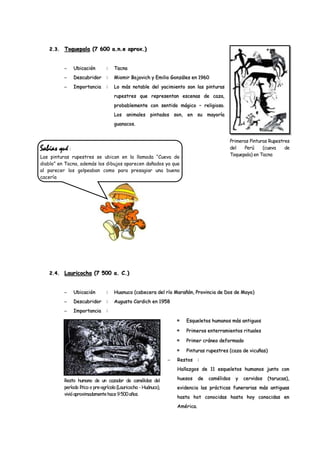 2.3.   Toquepala (7 600 a.n.e aprox.)


               Ubicación         :   Tacna
               Descubridor       :   Miomir Bojovich y Emilio Gonzáles en 1960
               Importancia       :   Lo más notable del yacimiento son las pinturas
                                     rupestres que representan escenas de caza,
                                     probablemente con sentido mágico – religioso.
                                     Los    animales pintados son, en su mayoría
                                     guanacos.


                                                                                          Primeras Pinturas Rupestres
Sabías qué :                                                                              del   Perú     (cueva    de
Las pinturas rupestres se ubican en la llamada “Cueva de                                  Toquepala) en Tacna
diablo” en Tacna, además los dibujos aparecen dañados ya que
al parecer los golpeaban como para presagiar una buena
cacería




   2.4.   Lauricocha (7 500 a. C.)


               Ubicación         :   Huanuco (cabecera del río Marañón, Provincia de Dos de Mayo)
               Descubridor       :   Augusto Cardich en 1958
               Importancia       :

                                                                     Esqueletos humanos más antiguos

                                                                     Primeros enterramientos rituales

                                                                     Primer cráneo deformado

                                                                     Pinturas rupestres (caza de vicuñas)
                                                                  Restos     :
                                                                  Hallazgos de 11 esqueletos humanos junto con

          Resto humano de un cazador de camélidos del             huesos     de   camélidos   y   cervidos   (tarucas),
          período lítico o pre-agrícola (Lauricocha - Huánuco),   evidencia las prácticas funerarias más antiguas
          vivió aproximadamente hace 9 500 años.
                                                                  hasta hot conocidas hasta hoy conocidas en
                                                                  América.
 