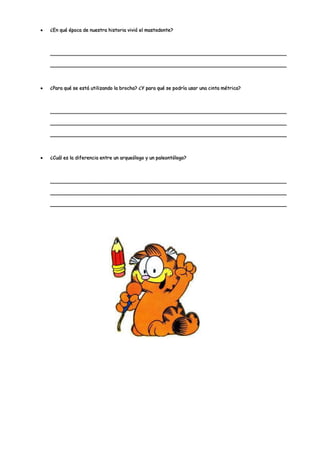 ¿En qué época de nuestra historia vivió el mastodonte?



______________________________________________________________________________

______________________________________________________________________________



¿Para qué se está utilizando la brocha? ¿Y para qué se podría usar una cinta métrica?



______________________________________________________________________________

______________________________________________________________________________

______________________________________________________________________________



¿Cuál es la diferencia entre un arqueólogo y un paleontólogo?



______________________________________________________________________________

______________________________________________________________________________

______________________________________________________________________________
 
