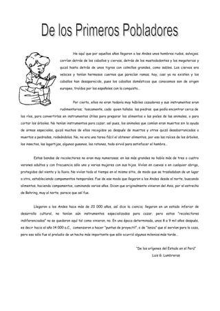 He aquí que por aquellos años llegaron a las Andes unos hombres rudos, salvajes;

                            corrían detrás de los caballos y ciervos, detrás de los mastododontes y los megaterios y

                            quizá hasta detrás de unos tigres con colmillos grandes, como sables. Los ciervos era

                            veloces y tenían hermosos cuernos que parecían ramas; hoy, casi ya no existen y los

                            caballos han desaparecido, pues los caballos domésticos que conocemos son de origen

                            europeo, traídos por los españoles con la conquista…



                                      Por cierto, ellos no eran todavía muy hábiles cazadores y sus instrumentos eran

                            rudimentarios; toscamente, cada quien tallaba las piedras que podía encontrar cerca de

los ríos, para convertirlas en instrumentos útiles para preparar los alimentos o las pieles de las animales, o para

cortar los árboles. No tenían instrumentos para cazar; así pues, los animales que comían eran muertos sin la ayuda

de armas especiales, quizá muchos de ellos recogidos ya después de muertos y otros quizá desabarrancados o

muertos a pedradas, rodeándolos. No, no era una tarea fácil el obtener alimentos, por eso las raíces de los árboles,

los insectos, las lagartijas, algunos gusanos, los ratones, todo sirvió para satisfacer el hambre…



        Estas bandas de recolectores no eran muy numerosas; en las más grandes no había más de tres o cuatro

varones adultos y con frecuencia sólo uno y varias mujeres con sus hijos. Vivían en cuevas o en cualquier abrigo,

protegidos del viento y la lluvia. No vivían todo el tiempo en el mismo sitio, de modo que se trasladaban de un lugar

a otro, estableciendo campamentos temporales. Fue de ese modo que llegaron a los Andes desde el norte, buscando

alimentos, haciendo campamentos, caminando varios años. Dicen que originalmente vinieron del Asia, por el estrecho

de Behring, muy al norte; parece que así fue.



        Llegaron a los Andes hace más de 20 000 años, así dice la ciencia; llegaron en un estado inferior de

desarrollo   cultural, no    tenían    aún   instrumentos   especializados   para cazar; pero estos      “recolectores

indiferenciados” no se quedaron aquí tal como vinieron, no. En una época determinada, unos 8 a 9 mil años después,

es decir hacia el año 14 000 a.C., comenzaron a hacer “puntas de proyectil”, o de “lanza” que sí servían para la caza,

pero eso sólo fue el preludio de un hecho más importante que sólo ocurrió algunos milenios más tarde…



                                                                              “De los orígenes del Estado en el Perú”

                                                                                        Luis G. Lumbreras
 